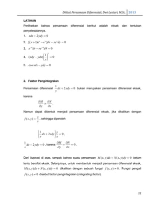 Diktat Persamaan Diferensial; Dwi Lestari, M.Sc. 2013
22
LATIHAN
Perlihatkan bahwa persamaan diferensial berikut adalah eksak dan tentukan
penyelesaiannya.
1. 2 0xdx ydy+ =
2. [( 1) ] 0x y y
x e e dx xe dy+ − − =
3. 0e dr re dθ θ
θ− −
− =
4.
2
1
( ) 0xdy ydx
x
 − =  
5. cos 0xdx ydy− =
2. Faktor Pengintegralan
Persamaan diferensial
1
2 0dx xdy
y
+ = bukan merupakan persamaan diferensial eksak,
karena
M N
y x
∂ ∂
≠
∂ ∂
.
Namun dapat dibentuk menjadi persamaan diferensial eksak, jika dikalikan dengan
( , )
y
f x y
x
= , sehingga diperoleh
1
2 0
y
dx xdy
y x
  +  =   
,
1
2 0dx ydy
x
+ = , karena 0
M N
y x
∂ ∂
= =
∂ ∂
.
Dari ilustrasi di atas, tampak bahwa suatu persamaan ( , ) ( , ) 0M x y dx N x y dy+ = belum
tentu bersifat eksak. Selanjutnya, untuk membentuk menjadi persamaan diferensial eksak,
( , ) ( , ) 0M x y dx N x y dy+ = dikalikan dengan sebuah fungsi ( , ) 0f x y ≠ . Fungsi pengali
( , ) 0f x y ≠ disebut factor pengintegralan (integrating factor).
 
