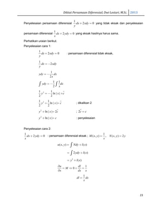 Diktat Persamaan Diferensial; Dwi Lestari, M.Sc. 2013
23
Penyelesaian persamaan diferensial
1
2 0dx xdy
y
+ = yang tidak eksak dan penyelesaian
persamaan diferensial
1
2 0dx ydy
x
+ = yang eksak hasilnya harus sama.
Perhatikan uraian berikut.
Penyelesaian cara 1:
1
2 0dx xdy
y
+ = : persamaan diferensial tidak eksak,
1
2dx xdy
y
=−
1
2
ydy dx
x
= −
1 1
2
ydy dx
x
= −∫ ∫
21 1
ln | |
2 2
y x c= − +
21 1
ln | |
2 2
y x c+ = ; dikalikan 2
2
ln | | 2y x c+ = ; 2c c=
2
ln | |y x c+ = : penyelesaian
Penyelesaian cara 2:
1
2 0dx ydy
x
+ = : persamaan diferensial eksak ;
1
( , ) , ( , ) 2M x y N x y y
x
= =
( , ) ( )u x y Ndy l x= +∫
2 ( )ydy l x= +∫
2
( )y l x= +
1
0
u dl
M
x dx x
∂
= ⇒ + =
∂
1
dl dx
x
=
 
