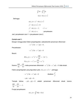 Diktat Persamaan Diferensial; Dwi Lestari, M.Sc. 2013
24
1
dl dx
x
=∫ ∫
( ) ln | |l x x c= +
Sehingga:
2
( , ) ln | |u x y y x c= + +
2
ln | | 0y x c+ + =
2
ln | | ,y x c c c+ = − − =
2
ln | |y x c+ = : penyelesaian.
Jadi, penyelesaian cara 1 = penyelesaian cara 2.
Contoh soal 1:
Dengan menggunakan faktor pengintegralan, selesaikanlah persamaan diferensial :
2 2 1
0x y dx x ydy− −
− − = .
Penyelesaian:
2 2 1
0x y dx x ydy− −
− − =
Berarti:
2 2 2
( , ) 2
M
M x y x y x y
y
− −∂
=− ⇒ =−
∂
1 2
( , )
N
N x y x y x y
x
− −∂
= − ⇒ =
∂
Karena
M N
y x
∂ ∂
≠
∂ ∂
, maka persamaan diferensial 2 2 1
0x y dx x ydy− −
− − = tidak eksak.
Faktor pengintegralan yang digunakan yaitu 2 1
( , )f x y x y−
= , sehingga:
2 2 1
0x y dx x ydy− −
− − = dikalikan
2
x
y
0ydx xdy− − = .
Tampak bahwa 0ydx xdy− − = adalah persamaan diferensial eksak karena
1
M N
y x
∂ ∂
= =−
∂ ∂
.
Fungsi penyelesaian:
( , ) ( )u x y Ndy l x= +∫
 