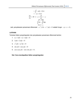 Diktat Persamaan Diferensial; Dwi Lestari, M.Sc. 2013
25
( )xdy l x= − +∫
( )xy l x= − +
u dl
M y y
x dx
∂
= ⇒ − + = −
∂
0dl dx=
0dl dx=∫ ∫
( )l x c= .
Jadi, penyelesaian persamaan diferensial 2 2 1
0x y dx x ydy− −
− − = adalah fungsi 0xy c− + = .
LATIHAN:
Tentukan faktor pengintegralan dan penyelesaian persamaan diferensial berikut.
1. ( 1) ( 1) 0y dx x dy+ − + =
2. 3 2 0ydx xdy+ =
3. 2 3
0x ydx xy dy+ =
4. sin cos 0ydx ydy+ =
5. cos cos sin sin 0x ydx x ydy− = .
Ket: Cara mendapatkan faktor pengintegralan
 