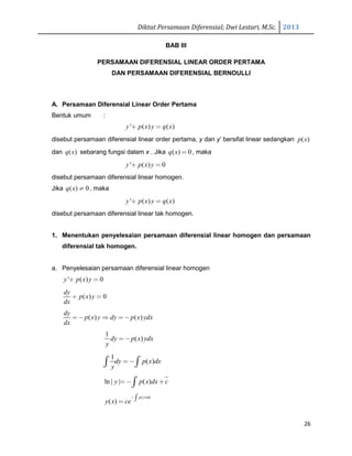 Diktat Persamaan Diferensial; Dwi Lestari, M.Sc. 2013
26
BAB III
PERSAMAAN DIFERENSIAL LINEAR ORDER PERTAMA
DAN PERSAMAAN DIFERENSIAL BERNOULLI
A. Persamaan Diferensial Linear Order Pertama
Bentuk umum :
' ( ) ( )y p x y q x+ =
disebut persamaan diferensial linear order pertama, y dan y’ bersifat linear sedangkan ( )p x
dan ( )q x sebarang fungsi dalam x . Jika ( ) 0q x = , maka
' ( ) 0y p x y+ =
disebut persamaan diferensial linear homogen.
Jika ( ) 0q x ≠ , maka
' ( ) ( )y p x y q x+ =
disebut persamaan diferensial linear tak homogen.
1. Menentukan penyelesaian persamaan diferensial linear homogen dan persamaan
diferensial tak homogen.
a. Penyelesaian persamaan diferensial linear homogen
' ( ) 0y p x y+ =
( ) 0
dy
p x y
dx
+ =
( ) ( )
dy
p x y dy p x ydx
dx
= − ⇒ = −
1
( )dy p x ydx
y
= −
1
( )dy p x dx
y
=−∫ ∫
ln | | ( )y p x dx c=− +∫
( )
( )
p x dx
y x ce
−∫=
 