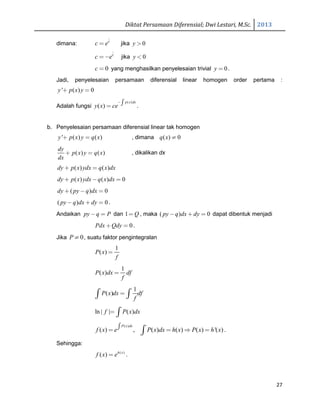 Diktat Persamaan Diferensial; Dwi Lestari, M.Sc. 2013
27
dimana:
c
c e= jika 0y >
c
c e=− jika 0y <
0c = yang menghasilkan penyelesaian trivial 0y = .
Jadi, penyelesaian persamaan diferensial linear homogen order pertama :
' ( ) 0y p x y+ =
Adalah fungsi
( )
( )
p x dx
y x ce
−∫= .
b. Penyelesaian persamaan diferensial linear tak homogen
' ( ) ( )y p x y q x+ = , dimana ( ) 0q x ≠
( ) ( )
dy
p x y q x
dx
+ = , dikalikan dx
( ) ( )dy p x ydx q x dx+ =
( ) ( ) 0dy p x ydx q x dx+ − =
( ) 0dy py q dx+ − =
( ) 0py q dx dy− + = .
Andaikan py q P− = dan 1 Q= , maka ( ) 0py q dx dy− + = dapat dibentuk menjadi
0Pdx Qdy+ = .
Jika 0P ≠ , suatu faktor pengintegralan
1
( )P x
f
=
1
( )P x dx df
f
=
1
( )P x dx df
f
=∫ ∫
ln | | ( )f P x dx= ∫
( )
( ) , ( ) ( ) ( ) '( )
P x dx
f x e P x dx h x P x h x∫= = ⇒ =∫ .
Sehingga:
( )
( ) h x
f x e= .
 