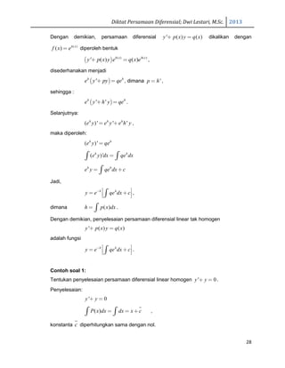 Diktat Persamaan Diferensial; Dwi Lestari, M.Sc. 2013
28
Dengan demikian, persamaan diferensial ' ( ) ( )y p x y q x+ = dikalikan dengan
( )
( ) h x
f x e= diperoleh bentuk
( ) ( ) ( )
' ( ) ( )h x h x
y p x y e q x e+ = ,
disederhanakan menjadi
( )'h h
e y py qe+ = , dimana 'p h= ,
sehingga :
( )' 'h h
e y h y qe+ = .
Selanjutnya:
( )' ' 'h h h
e y e y e h y= + ,
maka diperoleh:
( )'h h
e y qe=
( )'h h
e y dx qe dx=∫ ∫
h h
e y qe dx c= +∫
Jadi,
h h
y e qe dx c−  = +  ∫ ,
dimana ( )h p x dx= ∫ .
Dengan demikian, penyelesaian persamaan diferensial linear tak homogen
' ( ) ( )y p x y q x+ =
adalah fungsi
h h
y e qe dx c−  = +  ∫ .
Contoh soal 1:
Tentukan penyelesaian persamaan diferensial linear homogen ' 0y y+ = .
Penyelesaian:
' 0y y+ =
( )P x dx dx x c= = +∫ ∫ ,
konstanta c diperhitungkan sama dengan nol.
 