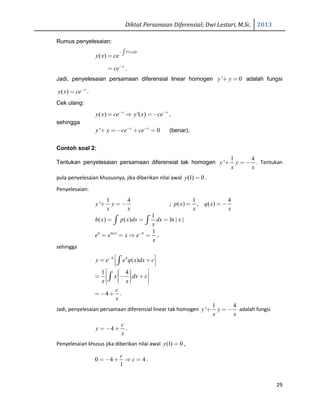 Diktat Persamaan Diferensial; Dwi Lestari, M.Sc. 2013
29
Rumus penyelesaian:
( )
( )
P x dx
y x ce
−∫=
x
ce−
= .
Jadi, penyelesaian persamaan diferensial linear homogen ' 0y y+ = adalah fungsi
( ) x
y x ce−
= .
Cek ulang:
( ) '( )x x
y x ce y x ce− −
= ⇒ =− ,
sehingga
' 0x x
y y ce ce− −
+ =− + = (benar).
Contoh soal 2:
Tentukan penyelesaian persamaan diferensial tak homogen
1 4
'y y
x x
+ = − . Tentukan
pula penyelesaian khususnya, jika diberikan nilai awal (1) 0y = .
Penyelesaian:
1 4
'y y
x x
+ = − ;
1 4
( ) , ( )p x q x
x x
= = −
1
( ) ( ) ln | |h x p x dx dx x
x
= = =∫ ∫
ln| | 1h x h
e e x e
x
−
= = ⇒ = ,
sehingga
( )h h
y e e q x dx c−  = +  ∫
1 4
x dx c
x x
   = − +    
∫
4
c
x
= − + .
Jadi, penyelesaian persamaan diferensial linear tak homogen
1 4
'y y
x x
+ = − adalah fungsi
4
c
y
x
= − + .
Penyelesaian khusus jika diberikan nilai awal (1) 0y = ,
0 4 4
1
c
c= − + ⇒ = .
 