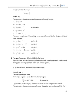 Diktat Persamaan Diferensial; Dwi Lestari, M.Sc. 2013
30
Jadi, penyelesaian khususnya:
4
4y
x
= − + .
LATIHAN:
Tentukan penyelesaian umum bagi persamaan diferensial berikut.
1. ' 3y y− =
2. ' cot 0y y x− =
3. ' ax
y ay e−
+ = a : konstanta
4.
2
' 2 2 x
xy y e+ =
5. ' 2xy y x+ =
Tentukan penyelesaian khusus bagi persamaan diferensial berikut dengan nilai awal
yang diberikan.
1. ' 2 x
y y e− = , (1) 0y =
2. 2
' 2 ( 2)y y x+ = + , (0) 0y =
3. 3 3
' 2y x y x− =− , (0) 1y =
4. ' tan 2 cosy y x x x+ = , (0) 1y = −
5. ' (1 )xy x y= + , 2
(2) 6y e=
2. Terapan Persamaan Diferensial Order Pertama
Bidang-bidang terapan persamaan diferensial adalah kajian-kajian sains (fisika, kimia,
biologi) dan teknologi: otomotif, listrik, sipil, dan sebagainya.
(Laju pertumbuhan, peluruhan, tingkat suku bunga)
Contoh soal 1:
Terapan pada bidang fisika
Hukum pendinginan Newton diformulasikan sebagai :
1( )
dT
k T T
dt
= − − , k : konstanta
T(t) adalah suatu benda yang ditempatkan dalam medium yang sukunya tetap T1.
Tentukan penyelesaian persamaan diferensial di atas jika suku awal benda T(0) = T0.
 