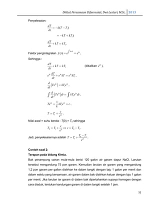 Diktat Persamaan Diferensial; Dwi Lestari, M.Sc. 2013
31
Penyelesaian:
1( )
dT
k T T
dt
= − −
1)kT kT= − +
1
dT
kT kT
dt
+ = .
Faktor pengintegralan ( )
k dt kt
f t e e∫= = ,
Sehingga :
1
dT
kT kT
dt
+ = (dikalikan kt
e ),
1
kt kt ktdT
e e kT e kT
dt
+ = ,
( ) 1
kt ktd
Te kT e
dt
= ,
( ) 1
kt ktd
Te dt kT e dt
dt
=∫ ∫ ,
1
1kt kt
Te kT e c
k
= + ,
1 kt
c
T T
e
= + .
Nilai awal = suhu benda : T(0) = T0 sehingga
0 1 0 10
c
T T c T T
e
= + ⇔ = − .
Jadi, penyelesaiannya adalah 0 1
1 kt
T T
T T
e
−
= + .
Contoh soal 2:
Terapan pada bidang Kimia.
Bak penampung cairan mula-mula berisi 120 galon air garam dapur NaCl. Larutan
tersebut mengandung 75 pon garam. Kemudian larutan air garam yang mengandung
1,2 pon garam per gallon dialirkan ke dalam tangki dengan laju 1 galon per menit dan
dalam waktu yang bersamaan, air garam dalam bak dialirkan keluar dengan laju 1 galon
per menit. Jika larutan iar garam di dalam bak dipertahankan supaya homogen dengan
cara diaduk, tentukan kandungan garam di dalam tangki setelah 1 jam.
 