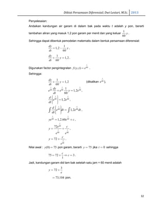 Diktat Persamaan Diferensial; Dwi Lestari, M.Sc. 2013
32
Penyelesaian:
Andaikan kandungan air garam di dalam bak pada waktu t adalah y pon, berarti
tambahan aliran yang masuk 1,2 pon garam per menit dan yang keluar
1
60
y .
Sehingga dapat dibentuk pemodelan matematis dalam bentuk persamaan diferensial:
1
1,2
60
dy
y
dt
= − ,
1
1,2
60
dy
y
dt
+ = .
Digunakan factor pengintegralan 60
( , )
t
f y t e= .
Sehingga:
1
1,2
60
dy
y
dt
+ = (dikalikan 60
t
e ),
60 60 60
1
1,2
60
t t t
dy
e e y e
dt
+ = ,
60 60
1,2
t t
d
e e
dt
  =   
,
60 60
1,2
t t
d
e dt e dt
dt
   =   
∫ ∫ ,
60 60
1,2.60
t t
ye e c= + ,
60
60 60
72
t
t t
e c
y
e e
= + ,
60
72 t
c
y
e
= + .
Nilai awal : (0) 75y = pon garam, berarti 75y = jika 0t = sehingga
75 72 3
1
c
c= + ⇒ = .
Jadi, kandungan garam did lam bak setelah satu jam = 60 menit adalah
3
72y
e
= +
73,104= pon.
 
