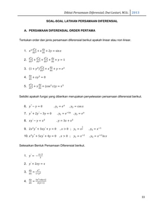 Diktat Persamaan Diferensial; Dwi Lestari, M.Sc. 2013
33
SOAL-SOAL LATIHAN PERSAMAAN DIFERENSIAL
A. PERSAMAAN DIFERENSIAL ORDER PERTAMA
Tentukan order dan jenis persamaan diferensial berikut apakah linear atau non linear.
1. ‫ݔ‬ଶ ௗమ௬
ௗ௫మ ൅ ‫ݔ‬
ௗ௬
ௗ௫
൅ 2‫ݕ‬ ൌ sin‫ݔ‬
2.
ௗర௬
ௗ௫ర ൅
ௗయ௬
ௗ௫య ൅
ௗమ௬
ௗ௫మ ൅
ௗ௬
ௗ௫
൅ ‫ݕ‬ ൌ 1
3. ሺ1 ൅ ‫ݕ‬ଶሻ
ௗమ௬
ௗ௫మ ൅ ‫ݔ‬
ௗ௬
ௗ௫
൅ ‫ݕ‬ ൌ ݁௫
4.
ௗ௬
ௗ௫
൅ ‫ݕݔ‬ଶ
ൌ 0
5.
ௗయ௬
ௗ௫య ൅ ‫ݔ‬
ௗ௬
ௗ௫
൅ ሺcosଶ
‫ݔ‬ሻ‫ݕ‬ ൌ ‫ݔ‬ଷ
Selidiki apakah fungsi yang diberikan merupakan penyelesaian persamaan diferensial berikut.
6. ‫ݕ‬′′
െ ‫ݕ‬ ൌ 0 , ‫ݕ‬ଵ ൌ ݁௫
, ‫ݕ‬ଶ ൌ cos‫ݔ‬
7. ‫ݕ‬′′
൅ 2‫ݕ‬′
െ 3‫ݕ‬ ൌ 0 , ‫ݕ‬ଵ ൌ ݁ିଷ௫
, ‫ݕ‬ଶ ൌ ݁௫
8. ‫ݕݔ‬′
െ ‫ݕ‬ ൌ ‫ݔ‬ଶ
, ‫ݕ‬ ൌ 3‫ݔ‬ ൅ ‫ݔ‬ଶ
9. 2‫ݔ‬ଶ
‫ݕ‬′′
൅ 3‫ݕݔ‬′
൅ ‫ݕ‬ ൌ 0 , ‫ݔ‬ ൐ 0 ; ‫ݕ‬ଵ ൌ ‫ݔ‬
భ
మ , ‫ݕ‬ଶ ൌ ‫ݔ‬ିଵ
10. ‫ݔ‬ଶ
‫ݕ‬′′
൅ 5‫ݕݔ‬′
൅ 4‫ݕ‬ ൌ 0 , ‫ݔ‬ ൐ 0 ; ‫ݕ‬ଵ ൌ ‫ݔ‬ିଶ
, ‫ݕ‬ଶ ൌ ‫ݔ‬ିଶ
ln ‫ݔ‬
Selesaikan Bentuk Persamaan Diferensial berikut.
1. ‫ݕ‬′
ൌ െ
௬ିଷ
ଶ
2. ‫ݕ‬′
൅ 2‫ݕݔ‬ ൌ ‫ݔ‬
3.
ௗ௬
ௗ௫
ൌ
௫మ
ଵି௬మ
4.
ௗ௬
ௗ௫
ൌ
ଷ௫మାସ௫ାଶ
ଶሺ௬ିଵሻ
 