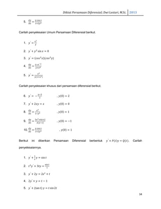 Diktat Persamaan Diferensial; Dwi Lestari, M.Sc. 2013
34
5.
ௗ௬
ௗ௫
ൌ
௬ ୡ୭ୱ ௫
ଵାଶ௬మ
Carilah penyelesaian Umum Persamaan Diferensial berikut.
1. ‫ݕ‬′
ൌ
௫మ
௬
2. ‫ݕ‬′
൅ ‫ݕ‬ଶ
sin‫ݔ‬ ൌ 0
3. ‫ݕ‬′
ൌ ሺܿ‫ݏ݋‬ଶ
‫ݔ‬ሻሺܿ‫ݏ݋‬ଶ
‫ݕ‬ሻ
4.
ௗ௬
ௗ௫
ൌ
௫ି௘షೣ
௬ା௘೤
5. ‫ݕ‬′
ൌ
௫మ
௬ሺଵା௫యሻ
Carilah penyelesaian khusus dari persamaan diferensial berikut.
6. ‫ݕ‬′
ൌ െ
௬ିଷ
ଶ
, ‫ݕ‬ሺ0ሻ ൌ 2
7. ‫ݕ‬′
൅ 2‫ݕݔ‬ ൌ ‫ݔ‬ , ‫ݕ‬ሺ0ሻ ൌ 0
8.
ௗ௬
ௗ௫
ൌ
௫మ
ଵି௬మ , ‫ݕ‬ሺ0ሻ ൌ 1
9.
ௗ௬
ௗ௫
ൌ
ଷ௫మାସ௫ାଶ
ଶሺ௬ିଵሻ
, ‫ݕ‬ሺ0ሻ ൌ െ1
10.
ௗ௬
ௗ௫
ൌ
௬ ୡ୭ୱ ௫
ଵାଶ௬మ , ‫ݕ‬ሺ0ሻ ൌ 1
Berikut ini diberikan Persamaan Diferensial berbentuk ‫ݕ‬′
൅ ܲሺ‫ݐ‬ሻ‫ݕ‬ ൌ ܳሺ‫ݐ‬ሻ. Carilah
penyelesaiannya.
1. ‫ݕ‬′
൅
ଵ
௧
‫ݕ‬ ൌ sin ‫ݐ‬
2. ‫ݐ‬ଶ
‫ݕ‬′
൅ 3‫ݕݐ‬ ൌ
ୱ୧୬௧
௧
3. ‫ݕ‬′
൅ 2‫ݕ‬ ൌ 2݁௧
൅ ‫ݐ‬
4. 2‫ݕ‬′
൅ ‫ݕ‬ ൌ ‫ݐ‬ െ 1
5. ‫ݕ‬′
൅ ሺtan ‫ݐ‬ሻ ‫ݕ‬ ൌ ‫ݐ‬ sin2‫ݐ‬
 