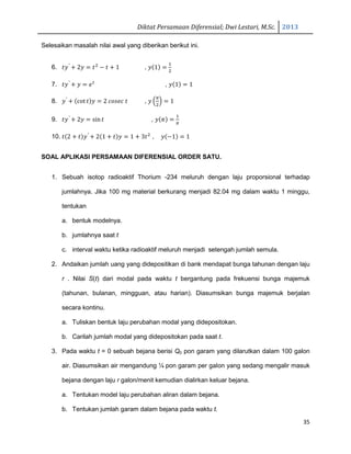 Diktat Persamaan Diferensial; Dwi Lestari, M.Sc. 2013
35
Selesaikan masalah nilai awal yang diberikan berikut ini.
6. ‫ݕݐ‬′
൅ 2‫ݕ‬ ൌ ‫ݐ‬ଶ
െ ‫ݐ‬ ൅ 1 , ‫ݕ‬ሺ1ሻ ൌ
ଵ
ଶ
7. ‫ݕݐ‬′
൅ ‫ݕ‬ ൌ ݁௧
, ‫ݕ‬ሺ1ሻ ൌ 1
8. ‫ݕ‬′
൅ ሺcot ‫ݐ‬ሻ‫ݕ‬ ൌ 2 ܿ‫ܿ݁ݏ݋‬ ‫ݐ‬ , ‫ݕ‬ ቀ
గ
ଶ
ቁ ൌ 1
9. ‫ݕݐ‬′
൅ 2‫ݕ‬ ൌ sin‫ݐ‬ , ‫ݕ‬ሺߨሻ ൌ
ଵ
గ
10. ‫ݐ‬ሺ2 ൅ ‫ݐ‬ሻ‫ݕ‬′
൅ 2ሺ1 ൅ ‫ݐ‬ሻ‫ݕ‬ ൌ 1 ൅ 3‫ݐ‬ଶ
, ‫ݕ‬ሺെ1ሻ ൌ 1
SOAL APLIKASI PERSAMAAN DIFERENSIAL ORDER SATU.
1. Sebuah isotop radioaktif Thorium -234 meluruh dengan laju proporsional terhadap
jumlahnya. Jika 100 mg material berkurang menjadi 82.04 mg dalam waktu 1 minggu,
tentukan
a. bentuk modelnya.
b. jumlahnya saat t
c. interval waktu ketika radioaktif meluruh menjadi setengah jumlah semula.
2. Andaikan jumlah uang yang didepositikan di bank mendapat bunga tahunan dengan laju
r . Nilai S(t) dari modal pada waktu t bergantung pada frekuensi bunga majemuk
(tahunan, bulanan, mingguan, atau harian). Diasumsikan bunga majemuk berjalan
secara kontinu.
a. Tuliskan bentuk laju perubahan modal yang didepositokan.
b. Carilah jumlah modal yang didepositokan pada saat t.
3. Pada waktu t = 0 sebuah bejana berisi Q0 pon garam yang dilarutkan dalam 100 galon
air. Diasumsikan air mengandung ¼ pon garam per galon yang sedang mengalir masuk
bejana dengan laju r galon/menit kemudian dialirkan keluar bejana.
a. Tentukan model laju perubahan aliran dalam bejana.
b. Tentukan jumlah garam dalam bejana pada waktu t.
 
