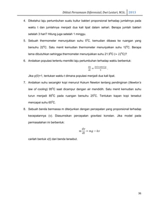 Diktat Persamaan Diferensial; Dwi Lestari, M.Sc. 2013
36
4. Diketahui laju pertumbuhan suatu kultur bakteri proporsional terhadap jumlahnya pada
waktu t dan jumlahnya menjadi dua kali lipat dalam sehari. Berapa jumlah bakteri
setelah 3 hari? Hitung juga setelah 1 minggu.
5. Sebuah thermometer menunjukkan suhu 50
C, kemudian dibawa ke ruangan yang
bersuhu 220
C. Satu menit kemudian thermometer menunjukkan suhu 120
C. Berapa
lama dibutuhkan sehingga thermometer menunjukkan suhu 21.90
C (ൎ 220
C)?
6. Andaikan populasi tertentu memiliki laju pertumbuhan terhadap waktu berbentuk:
ௗ௬
ௗ௧
ൌ
ሺ଴.ହାୱ୧୬௧ሻ௬
ହ
.
Jika y(0)=1, tentukan waktu t dimana populasi menjadi dua kali lipat.
7. Andaikan suhu secangkir kopi menurut Hukum Newton tentang pendinginan (Newton’s
law of cooling) 950
C saat dicampur dengan air mendidih. Satu menit kemudian suhu
turun menjadi 850
C pada ruangan bersuhu 250
C. Tentukan kapan kopi tersebut
mencapai suhu 650
C.
8. Sebuah benda bermassa m diterjunkan dengan percepatan yang proporsional terhadap
kecepatannya (v). Diasumsikan percepatan gravitasi konstan. Jika model pada
permasalahan ini berbentuk:
݉
݀‫ݒ‬
݀‫ݐ‬
ൌ ݉݃ െ ݇‫ݒ‬
carilah bentuk v(t) dari benda tersebut.
 
