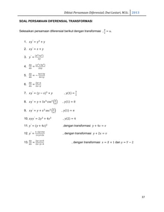 Diktat Persamaan Diferensial; Dwi Lestari, M.Sc. 2013
37
SOAL PERSAMAAN DIFERENSIAL TRANSFORMASI
Selesaikan persamaan diferensial berikut dengan transformasi ,
௬
௫
ൌ ‫.ݑ‬
1. ‫ݕݔ‬′
ൌ ‫ݕ‬ଶ
൅ ‫ݕ‬
2. ‫ݕݔ‬′
ൌ ‫ݔ‬ ൅ ‫ݕ‬
3. ‫ݕ‬′
ൌ
ሺ௫మା௬మሻ
௫௬
4.
ௗ௬
ௗ௫
ൌ
ሺ௫మାଷ௬మሻ
ଶ௫௬
5.
ௗ௬
ௗ௫
ൌ െ
ସ௫ାଷ௬
ଶ௫ା௬
6.
ௗ௬
ௗ௫
ൌ
ଶ௬ି௫
ଶ௫ି௬
7. ‫ݕݔ‬′
ൌ ሺ‫ݕ‬ െ ‫ݔ‬ሻଷ
൅ ‫ݕ‬ , ‫ݕ‬ሺ1ሻ ൌ
ଷ
ଶ
8. ‫ݕݔ‬′
ൌ ‫ݕ‬ ൅ 3‫ݔ‬ସ
cosଶ
ቀ
௬
௫
ቁ , ‫ݕ‬ሺ1ሻ ൌ 0
9. ‫ݕݔ‬′
ൌ ‫ݕ‬ ൅ ‫ݔ‬ଶ
secଶ
ቀ
௬
௫
ቁ , ‫ݕ‬ሺ1ሻ ൌ ߨ
10. ‫ݕݕݔ‬′
ൌ 2‫ݕ‬ଶ
൅ 4‫ݔ‬ଶ
, ‫ݕ‬ሺ2ሻ ൌ 4
11. ‫ݕ‬′
ൌ ሺ‫ݕ‬ ൅ 4‫ݔ‬ሻଶ
,dengan transformasi ‫ݕ‬ ൅ 4‫ݔ‬ ൌ ‫ݒ‬
12. ‫ݕ‬′
ൌ
ଵିଶ௬ାସ௫
ଵା௬ାଶ௫
, dengan transformasi ‫ݕ‬ ൅ 2‫ݔ‬ ൌ ‫ݒ‬
13.
ௗ௬
ௗ௫
ൌ
ଶ௬ି௫ାହ
ଶ௫ି௬ିସ
, dengan transformasi ‫ݔ‬ ൌ ܺ ൅ 1 dan ‫ݕ‬ ൌ ܻ െ 2
 