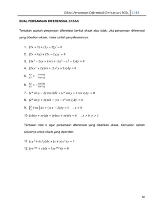 Diktat Persamaan Diferensial; Dwi Lestari, M.Sc. 2013
38
SOAL PERSAMAAN DIFERENSIAL EKSAK
Tentukan apakah persamaan diferensial berikut eksak atau tidak. Jika persamaan diferensial
yang diberikan eksak, maka carilah penyelesaiannya.
1. ሺ2‫ݔ‬ ൅ 3ሻ ൅ ሺ2‫ݕ‬ െ 2ሻ‫ݕ‬′
ൌ 0
2. ሺ2‫ݔ‬ ൅ 4‫ݕ‬ሻ ൅ ሺ2‫ݔ‬ െ 2‫ݕ‬ሻ‫ݕ‬′
ൌ 0
3. ሺ3‫ݔ‬ଶ
െ 2‫ݕݔ‬ ൅ 2ሻ݀‫ݔ‬ ൅ ሺ6‫ݕ‬ଶ
െ ‫ݔ‬ଶ
൅ 3ሻ݀‫ݕ‬ ൌ 0
4. ሺ2‫ݕݔ‬ଶ
൅ 2‫ݕ‬ሻ݀‫ݔ‬ ൅ ሺ2‫ݔ‬ଶ
‫ݕ‬ ൅ 2‫ݔ‬ሻ݀‫ݕ‬ ൌ 0
5.
ௗ௬
ௗ௫
ൌ െ
௔௫ା௕௬
௕௫ା௖௬
6.
ௗ௬
ௗ௫
ൌ െ
௔௫ି௕௬
௕௫ି௖௬
7. ሺ݁௫
sin‫ݕ‬ െ 2‫ݕ‬ sin‫ݔ‬ሻ݀‫ݔ‬ ൅ ሺ݁௫
cos‫ݕ‬ ൅ 2 cos‫ݔ‬ሻ݀‫ݕ‬ ൌ 0
8. ሺ݁௫
sin‫ݕ‬ ൅ 3‫ݕ‬ሻ݀‫ݔ‬ െ ሺ3‫ݔ‬ െ ݁௫
sin‫ݕ‬ሻ݀‫ݕ‬ ൌ 0
9. ቀ
௬
௫
൅ 6‫ݔ‬ቁ ݀‫ݔ‬ ൅ ሺln ‫ݔ‬ െ 2ሻ݀‫ݕ‬ ൌ 0 , ‫ݔ‬ ൐ 0
10. ሺ‫ݔ‬ ln ‫ݕ‬ ൅ ‫ݕݔ‬ሻ݀‫ݔ‬ ൅ ሺ‫ݕ‬ ln ‫ݔ‬ ൅ ‫ݕݔ‬ሻ݀‫ݕ‬ ൌ 0 , ‫ݔ‬ ൐ 0, ‫ݕ‬ ൐ 0
Tentukan nilai b agar persamaan diferensial yang diberikan eksak. Kemudian carilah
solusinya untuk nilai b yang diperoleh.
11. ሺ‫ݕݔ‬ଶ
൅ ܾ‫ݔ‬ଶ
‫ݕ‬ሻ݀‫ݔ‬ ൅ ሺ‫ݔ‬ ൅ ‫ݕ‬ሻ‫ݔ‬ଶ
݀‫ݕ‬ ൌ 0
12. ሺ‫݁ݕ‬ଶ௫௬
൅ ‫ݔ‬ሻ݀‫ݔ‬ ൅ ܾ‫݁ݔ‬ଶ௫௬
݀‫ݕ‬ ൌ 0
 
