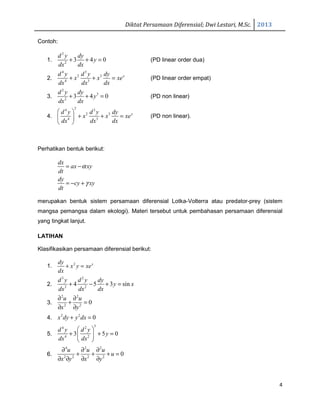 Diktat Persamaan Diferensial; Dwi Lestari, M.Sc. 2013
4
Contoh:
1.
2
2
3 4 0
d y dy
y
dx dx
+ + = (PD linear order dua)
2.
4 3
2 3
4 3
xd y d y dy
x x xe
dx dx dx
+ + = (PD linear order empat)
3.
2
3
2
3 4 0
d y dy
y
dx dx
+ + = (PD non linear)
4.
24 3
2 3
4 3
xd y d y dy
x x xe
dx dx dx
 
+ + = 
 
(PD non linear).
Perhatikan bentuk berikut:
dx
ax xy
dt
dy
cy xy
dt
α
γ
= −
= − +
merupakan bentuk sistem persamaan diferensial Lotka-Volterra atau predator-prey (sistem
mangsa pemangsa dalam ekologi). Materi tersebut untuk pembahasan persamaan diferensial
yang tingkat lanjut.
LATIHAN
Klasifikasikan persamaan diferensial berikut:
1. 2 xdy
x y xe
dx
+ =
2.
3 2
3 2
4 5 3 sin
d y d y dy
y x
dx dx dx
+ − + =
3.
2 2
2 2
0
u u
x y
∂ ∂
+ =
∂ ∂
4. 2 2
0x dy y dx+ =
5.
54 2
4 2
3 5 0
d y d y
y
dx dx
 
+ + = 
 
6.
4 2 2
2 2 2 2
0
u u u
u
x y x y
∂ ∂ ∂
+ + + =
∂ ∂ ∂ ∂
 