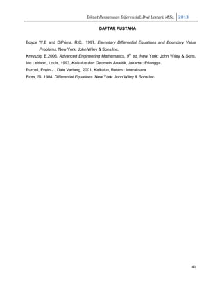 Diktat Persamaan Diferensial; Dwi Lestari, M.Sc. 2013
41
DAFTAR PUSTAKA
Boyce W.E and DiPrima, R.C., 1997, Elemntary Differential Equations and Boundary Value
Problems. New York: John Wiley & Sons.Inc.
Kreyszig, E.2006. Advanced Engineering Mathematics, 9th
ed. New York: John Wiley & Sons,
Inc.Leithold, Louis, 1993, Kalkulus dan Geometri Analitik, Jakarta : Erlangga.
Purcell, Erwin J., Dale Varberg, 2001, Kalkulus, Batam : Interaksara.
Ross, SL.1984. Differential Equations. New York: John Wiley & Sons.Inc.
 