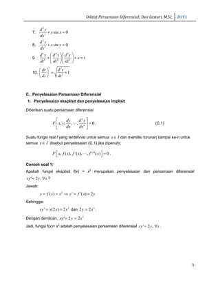 Diktat Persamaan Diferensial; Dwi Lestari, M.Sc. 2013
5
7.
2
2
sin 0
d y
y x
dx
+ =
8.
2
2
sin 0
d y
x y
dx
+ =
9.
6 4 3
6 4 3
d x d x d y
x t
dt dt dt
  
+ + =  
  
10.
3 2
2
1
dr d r
ds ds
 
= + 
 
C. Penyelesaian Persamaan Diferensial
1. Penyelesaian eksplisit dan penyelesaian implisit
Diberikan suatu persamaan diferensial
, , , , 0
n
n
dy d y
F x y
dx dx
 
= 
 
⋯ . (C.1)
Suatu fungsi real f yang terdefinisi untuk semua x I∈ dan memiliki turunan sampai ke-n untuk
semua x I∈ disebut penyelesaian (C.1) jika dipenuhi:
( )
, ( ), '( ), , ( ) 0n
F x f x f x f x  = ⋯ .
Contoh soal 1:
Apakah fungsi eksplisit f(x) = x2
merupakan penyelesaian dari persamaan diferensial
xyxy ∀= ,2' ?
Jawab:
2
( ) ' '( ) 2y f x x y f x x= = ⇒ = =
Sehingga:
2
' (2 ) 2xy x x x= = dan 2
22 xy = .
Dengan demikian, 2
22' xyxy ==
Jadi, fungsi f(x)= x2
adalah penyelesaian persamaan diferensial xyxy ∀= ,2' .
 