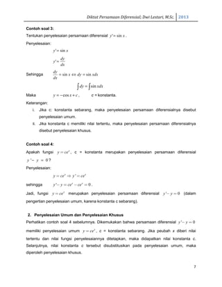 Diktat Persamaan Diferensial; Dwi Lestari, M.Sc. 2013
7
Contoh soal 3:
Tentukan penyelesaian persamaan diferensial xy sin'= .
Penyelesaian:
xy sin'=
dx
dy
y ='
Sehingga xdxdyx
dx
dy
sinsin =⇔=
∫∫ = xdxdy sin
Maka cxy +−= cos , c = konstanta.
Keterangan:
i. Jika c: konstanta sebarang, maka penyelesaian persamaan diferensialnya disebut
penyelesaian umum.
ii. Jika konstanta c memiliki nilai tertentu, maka penyelesaian persamaan diferensialnya
disebut penyelesaian khusus.
Contoh soal 4:
Apakah fungsi x
y ce= , c = konstanta merupakan penyelesaian persamaan diferensial
' 0y y− = ?
Penyelesaian:
'x x
y ce y ce= ⇒ =
sehingga ' 0x x
y y ce ce− = − = .
Jadi, fungsi x
y ce= merupakan penyelesaian persamaan diferensial ' 0y y− = (dalam
pengertian penyelesaian umum, karena konstanta c sebarang).
2. Penyelesaian Umum dan Penyelesaian Khusus
Perhatikan contoh soal 4 sebelumnya. Dikemukakan bahwa persamaan diferensial ' 0y y− =
memiliki penyelesaian umum x
y ce= , c = konstanta sebarang. Jika peubah x diberi nilai
tertentu dan nilai fungsi penyelesaiannya ditetapkan, maka didapatkan nilai konstanta c.
Selanjutnya, nilai konstanta c tersebut disubstitusikan pada penyelesaian umum, maka
diperoleh penyelesaian khusus.
 