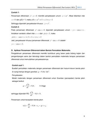 Diktat Persamaan Diferensial; Dwi Lestari, M.Sc. 2013
8
Contoh 1:
Persamaan diferensial ' 0y y− = memiliki penyelesaian umum: x
y ce= . Misal diberikan nilai
0x = dan y(0) = 1, maka 0
(0) 1 .1 1y ce c c= ⇔ = ⇔ =
Sehingga diperoleh penyelesaian khusus : x
y e= .
Contoh 2:
Pada persamaan diferensial ' sin 0y x− = diperoleh penyelesaian umum : cosy x c=− + .
Andaikan variabel x diberi nilai x π= dan ( ) 3y π = , maka
( ) cos 3 1 2y c c cπ π= − + ⇔ = + ⇔ =
Jadi, penyelesaian khusus persamaan diferensial ' sin 0y x− = adalah
cos 2y x= − + .
D. Aplikasi Persamaan Diferensial dalam Bentuk Pemodelan Matematis.
Pengetahuan persamaan diferensial memiliki kontribusi yang besar pada bidang kajian dan
pengembangan sains dan teknologi dalam bentuk pemodelan matematis terapan persamaan
diferensial untuk memudahkan penyelesaiannya.
Contoh soal 1:
Buatlah pemodelan matematis dengan persamaan diferensial dari hukum-hukum benda jatuh
di ruang hampa dengan gravitasi 2
9,8 / detg m= .
Penyelesaian:
Model matematis dengan persamaan diferensial untuk Gravitasi (percepatan) benda jatuh
sebagai berikut:
2
2
9,8
d h
g
dt
= = ; h: tinggi
sehingga diperoleh PD:
2
2
9,8 0
d h
dt
− = .
Persamaan untuk kecepatan benda jatuh:
0 0( ) 9,8
dh
v t t v gt v
dt
= = + = + .
 