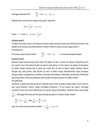 Diktat Persamaan Diferensial; Dwi Lestari, M.Sc. 2013
9
sehingga diperoleh PD: 0 09,8
dh
t v gt v
dt
= + = +
Apabila dicari persamaan tinggi benda jatuh, diperoleh:
2
0 0
1
( )
2
h t gt v t h= + +
untuk 0 0v = dan 2
0
1
0, ( )
2
h h t gt= = .
Contoh soal 2:
Tuliskan formulasi hukum pendinginan newton dalam bentuk persamaan diferensial dimana T(t)
adalah suhu benda yang ditempatkan di dalam medium yang suhunya dijaga tetap T1.
Penyelesaian:
Formulasi yang diminta adalah 1( )
dT
k T T
dt
= − − , k : konstanta kesebandingan.
Contoh soal 3:
Sebuah tangki penampung cairan berisi 20 galon air asin. Larutan air garam mengandung 75
pon garam larut. Kemudian larutan air garam yang berisi 1,2 pon garam per gallon dimasukkan
ke dalam tangki dengan laju 2 galon per menit dan air asin di dalam tangki dialirkan keluar
dengan laju yang sama. Jika larutan air asin di dalam tangki dipertahankan agar homogen
dengan tetap mengaduknya, tentukan formulasi (pemodelan matematis) persamaan diferensial
yang digunakan untuk penyelesaian perhitungan banyaknya garam di dalam tangki.
Penyelesaian:
Andaikan y adalah banyaknya garam (dengan satuan pon) di dalam tangki pada t menit. Dari air
asin yang dialirkan masuk, tangki mendapat tambahan 1,2 pon garam per galon, sehingga
menjadi 2,4 pon per menit. Bersamaan air garam yang dimasukkan, dialirkan keluar dari tangki
1
60
y , sehingga formulasi perhitungan banyaknya garam di dalam tangki adalah
1
2,4
60
dy
y
dt
= − atau
1
2,4
60
dy
y
dt
+ = .
Jadi, formulasi yang dimaksud adalah
1
' 2,4 0
60
y y+ − = .
 