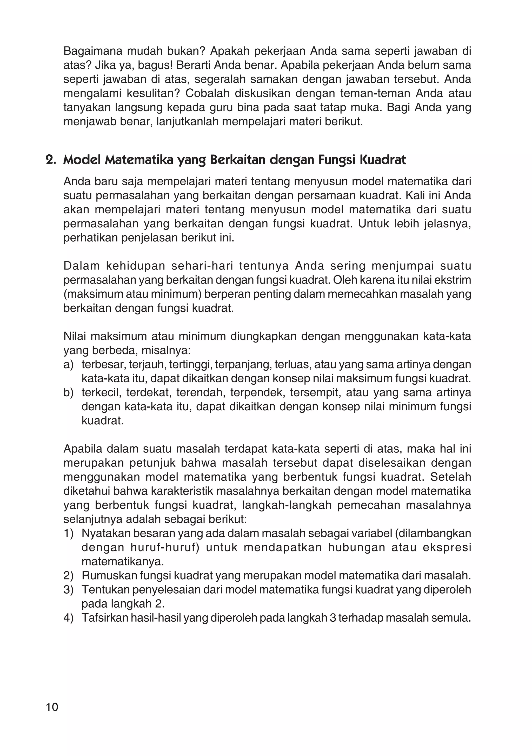 10
Bagaimana mudah bukan? Apakah pekerjaan Anda sama seperti jawaban di
atas? Jika ya, bagus! Berarti Anda benar. Apabila pekerjaan Anda belum sama
seperti jawaban di atas, segeralah samakan dengan jawaban tersebut. Anda
mengalami kesulitan? Cobalah diskusikan dengan teman-teman Anda atau
tanyakan langsung kepada guru bina pada saat tatap muka. Bagi Anda yang
menjawab benar, lanjutkanlah mempelajari materi berikut.
2. Model Matematika yang Berkaitan dengan Fungsi Kuadrat
Anda baru saja mempelajari materi tentang menyusun model matematika dari
suatu permasalahan yang berkaitan dengan persamaan kuadrat. Kali ini Anda
akan mempelajari materi tentang menyusun model matematika dari suatu
permasalahan yang berkaitan dengan fungsi kuadrat. Untuk lebih jelasnya,
perhatikan penjelasan berikut ini.
Dalam kehidupan sehari-hari tentunya Anda sering menjumpai suatu
permasalahan yang berkaitan dengan fungsi kuadrat. Oleh karena itu nilai ekstrim
(maksimum atau minimum) berperan penting dalam memecahkan masalah yang
berkaitan dengan fungsi kuadrat.
Nilai maksimum atau minimum diungkapkan dengan menggunakan kata-kata
yang berbeda, misalnya:
a) terbesar, terjauh, tertinggi, terpanjang, terluas, atau yang sama artinya dengan
kata-kata itu, dapat dikaitkan dengan konsep nilai maksimum fungsi kuadrat.
b) terkecil, terdekat, terendah, terpendek, tersempit, atau yang sama artinya
dengan kata-kata itu, dapat dikaitkan dengan konsep nilai minimum fungsi
kuadrat.
Apabila dalam suatu masalah terdapat kata-kata seperti di atas, maka hal ini
merupakan petunjuk bahwa masalah tersebut dapat diselesaikan dengan
menggunakan model matematika yang berbentuk fungsi kuadrat. Setelah
diketahui bahwa karakteristik masalahnya berkaitan dengan model matematika
yang berbentuk fungsi kuadrat, langkah-langkah pemecahan masalahnya
selanjutnya adalah sebagai berikut:
1) Nyatakan besaran yang ada dalam masalah sebagai variabel (dilambangkan
dengan huruf-huruf) untuk mendapatkan hubungan atau ekspresi
matematikanya.
2) Rumuskan fungsi kuadrat yang merupakan model matematika dari masalah.
3) Tentukan penyelesaian dari model matematika fungsi kuadrat yang diperoleh
pada langkah 2.
4) Tafsirkan hasil-hasil yang diperoleh pada langkah 3 terhadap masalah semula.
 