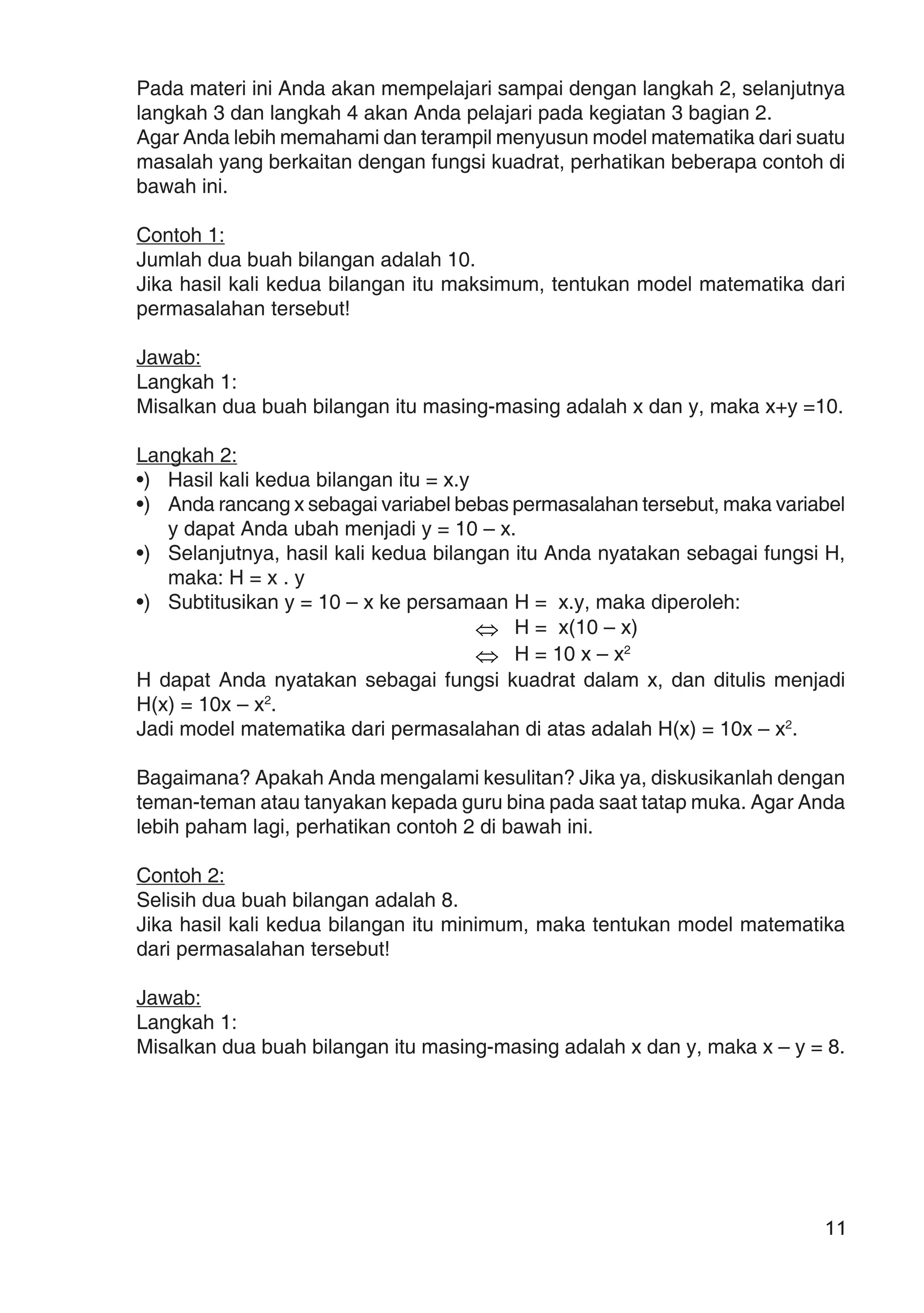11
Pada materi ini Anda akan mempelajari sampai dengan langkah 2, selanjutnya
langkah 3 dan langkah 4 akan Anda pelajari pada kegiatan 3 bagian 2.
Agar Anda lebih memahami dan terampil menyusun model matematika dari suatu
masalah yang berkaitan dengan fungsi kuadrat, perhatikan beberapa contoh di
bawah ini.
Contoh 1:
Jumlah dua buah bilangan adalah 10.
Jika hasil kali kedua bilangan itu maksimum, tentukan model matematika dari
permasalahan tersebut!
Jawab:
Langkah 1:
Misalkan dua buah bilangan itu masing-masing adalah x dan y, maka x+y =10.
Langkah 2:
•) Hasil kali kedua bilangan itu = x.y
•) Anda rancang x sebagai variabel bebas permasalahan tersebut, maka variabel
y dapat Anda ubah menjadi y = 10 – x.
•) Selanjutnya, hasil kali kedua bilangan itu Anda nyatakan sebagai fungsi H,
maka: H = x . y
•) Subtitusikan y = 10 – x ke persamaan H = x.y, maka diperoleh:
⇔ H = x(10 – x)
⇔ H = 10 x – x2
H dapat Anda nyatakan sebagai fungsi kuadrat dalam x, dan ditulis menjadi
H(x) = 10x – x2
.
Jadi model matematika dari permasalahan di atas adalah H(x) = 10x – x2
.
Bagaimana? Apakah Anda mengalami kesulitan? Jika ya, diskusikanlah dengan
teman-teman atau tanyakan kepada guru bina pada saat tatap muka. Agar Anda
lebih paham lagi, perhatikan contoh 2 di bawah ini.
Contoh 2:
Selisih dua buah bilangan adalah 8.
Jika hasil kali kedua bilangan itu minimum, maka tentukan model matematika
dari permasalahan tersebut!
Jawab:
Langkah 1:
Misalkan dua buah bilangan itu masing-masing adalah x dan y, maka x – y = 8.
 