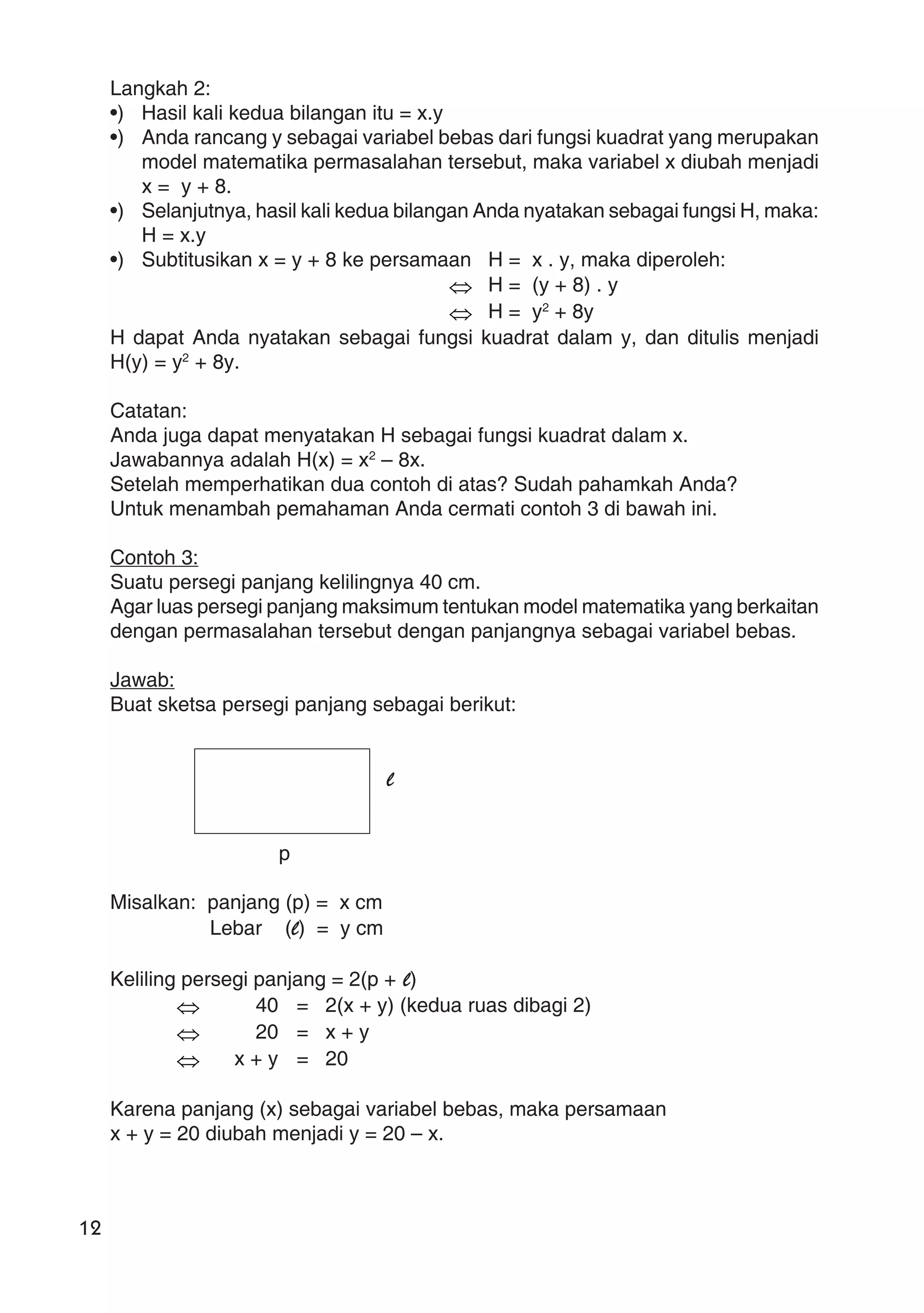 12
Langkah 2:
•) Hasil kali kedua bilangan itu = x.y
•) Anda rancang y sebagai variabel bebas dari fungsi kuadrat yang merupakan
model matematika permasalahan tersebut, maka variabel x diubah menjadi
x = y + 8.
•) Selanjutnya, hasil kali kedua bilangan Anda nyatakan sebagai fungsi H, maka:
H = x.y
•) Subtitusikan x = y + 8 ke persamaan H = x . y, maka diperoleh:
⇔ H = (y + 8) . y
⇔ H = y2
+ 8y
H dapat Anda nyatakan sebagai fungsi kuadrat dalam y, dan ditulis menjadi
H(y) = y2
+ 8y.
Catatan:
Anda juga dapat menyatakan H sebagai fungsi kuadrat dalam x.
Jawabannya adalah H(x) = x2
– 8x.
Setelah memperhatikan dua contoh di atas? Sudah pahamkah Anda?
Untuk menambah pemahaman Anda cermati contoh 3 di bawah ini.
Contoh 3:
Suatu persegi panjang kelilingnya 40 cm.
Agar luas persegi panjang maksimum tentukan model matematika yang berkaitan
dengan permasalahan tersebut dengan panjangnya sebagai variabel bebas.
Jawab:
Buat sketsa persegi panjang sebagai berikut:
l
p
Misalkan: panjang (p) = x cm
Lebar (l) = y cm
Keliling persegi panjang = 2(p + l)
⇔ 40 = 2(x + y) (kedua ruas dibagi 2)
⇔ 20 = x + y
⇔ x + y = 20
Karena panjang (x) sebagai variabel bebas, maka persamaan
x + y = 20 diubah menjadi y = 20 – x.
 