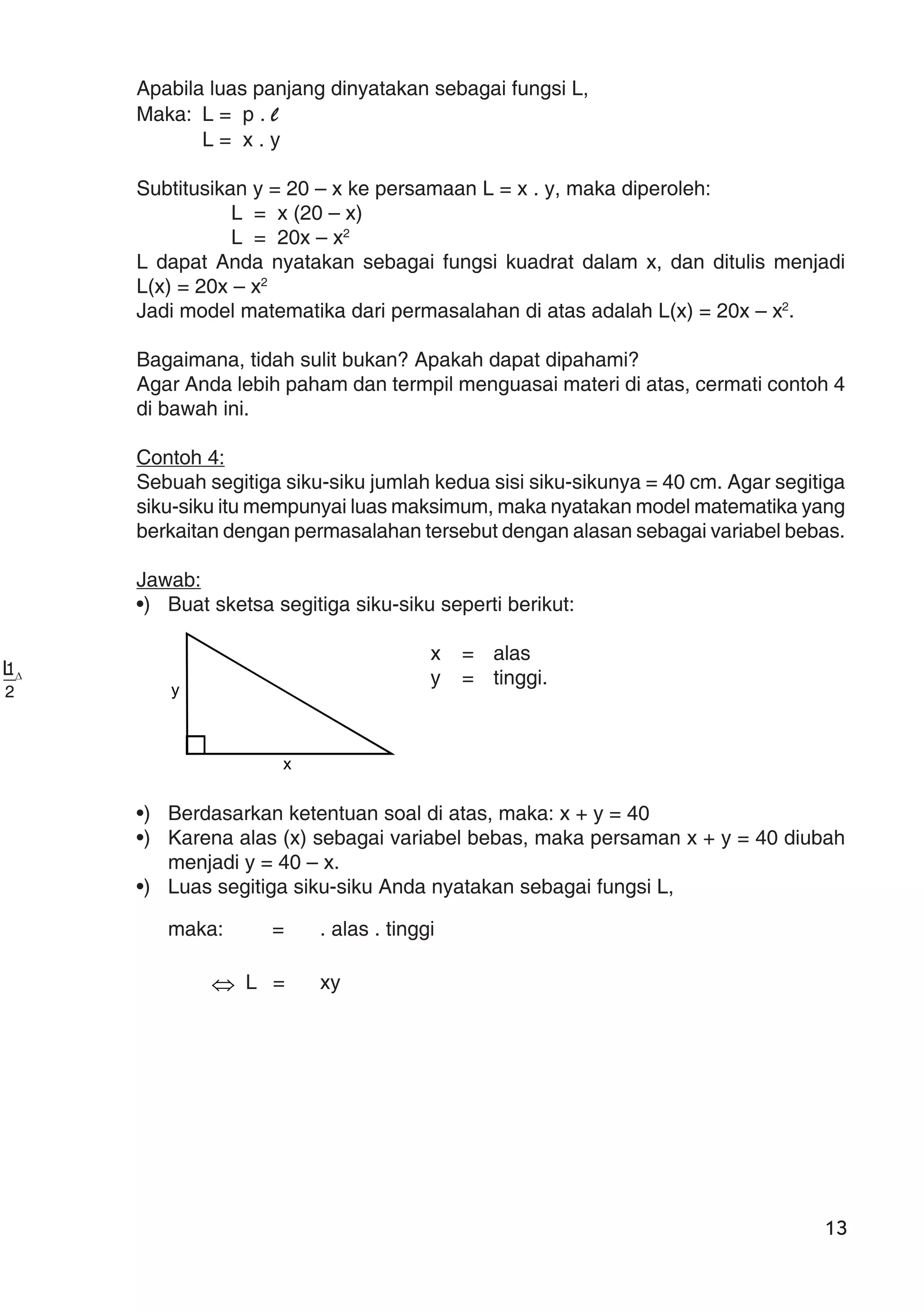 13
Apabila luas panjang dinyatakan sebagai fungsi L,
Maka: L = p . l
L = x . y
Subtitusikan y = 20 – x ke persamaan L = x . y, maka diperoleh:
L = x (20 – x)
L = 20x – x2
L dapat Anda nyatakan sebagai fungsi kuadrat dalam x, dan ditulis menjadi
L(x) = 20x – x2
Jadi model matematika dari permasalahan di atas adalah L(x) = 20x – x2
.
Bagaimana, tidah sulit bukan? Apakah dapat dipahami?
Agar Anda lebih paham dan termpil menguasai materi di atas, cermati contoh 4
di bawah ini.
Contoh 4:
Sebuah segitiga siku-siku jumlah kedua sisi siku-sikunya = 40 cm. Agar segitiga
siku-siku itu mempunyai luas maksimum, maka nyatakan model matematika yang
berkaitan dengan permasalahan tersebut dengan alasan sebagai variabel bebas.
Jawab:
•) Buat sketsa segitiga siku-siku seperti berikut:
x = alas
y = tinggi.
•) Berdasarkan ketentuan soal di atas, maka: x + y = 40
•) Karena alas (x) sebagai variabel bebas, maka persaman x + y = 40 diubah
menjadi y = 40 – x.
•) Luas segitiga siku-siku Anda nyatakan sebagai fungsi L,
maka:
∆L
=
2
1
. alas . tinggi
⇔ L =
2
1
xy
y
x
 