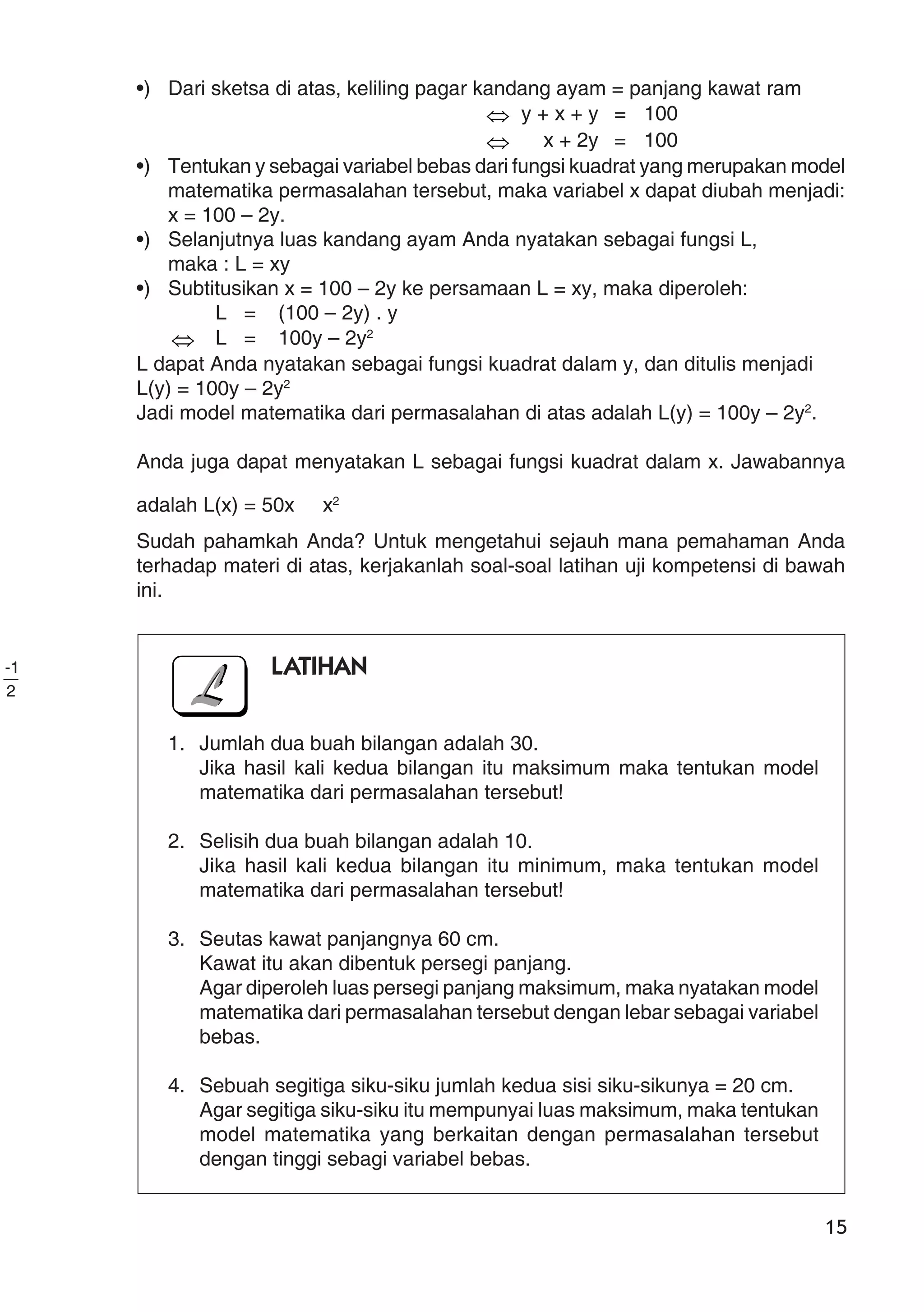 15
•) Dari sketsa di atas, keliling pagar kandang ayam = panjang kawat ram
⇔ y + x + y = 100
⇔ x + 2y = 100
•) Tentukan y sebagai variabel bebas dari fungsi kuadrat yang merupakan model
matematika permasalahan tersebut, maka variabel x dapat diubah menjadi:
x = 100 – 2y.
•) Selanjutnya luas kandang ayam Anda nyatakan sebagai fungsi L,
maka : L = xy
•) Subtitusikan x = 100 – 2y ke persamaan L = xy, maka diperoleh:
L = (100 – 2y) . y
⇔ L = 100y – 2y2
L dapat Anda nyatakan sebagai fungsi kuadrat dalam y, dan ditulis menjadi
L(y) = 100y – 2y2
Jadi model matematika dari permasalahan di atas adalah L(y) = 100y – 2y2
.
Anda juga dapat menyatakan L sebagai fungsi kuadrat dalam x. Jawabannya
adalah L(x) = 50x
2
-1
x2
Sudah pahamkah Anda? Untuk mengetahui sejauh mana pemahaman Anda
terhadap materi di atas, kerjakanlah soal-soal latihan uji kompetensi di bawah
ini.
LATIHAN
1. Jumlah dua buah bilangan adalah 30.
Jika hasil kali kedua bilangan itu maksimum maka tentukan model
matematika dari permasalahan tersebut!
2. Selisih dua buah bilangan adalah 10.
Jika hasil kali kedua bilangan itu minimum, maka tentukan model
matematika dari permasalahan tersebut!
3. Seutas kawat panjangnya 60 cm.
Kawat itu akan dibentuk persegi panjang.
Agar diperoleh luas persegi panjang maksimum, maka nyatakan model
matematika dari permasalahan tersebut dengan lebar sebagai variabel
bebas.
4. Sebuah segitiga siku-siku jumlah kedua sisi siku-sikunya = 20 cm.
Agar segitiga siku-siku itu mempunyai luas maksimum, maka tentukan
model matematika yang berkaitan dengan permasalahan tersebut
dengan tinggi sebagi variabel bebas.
 