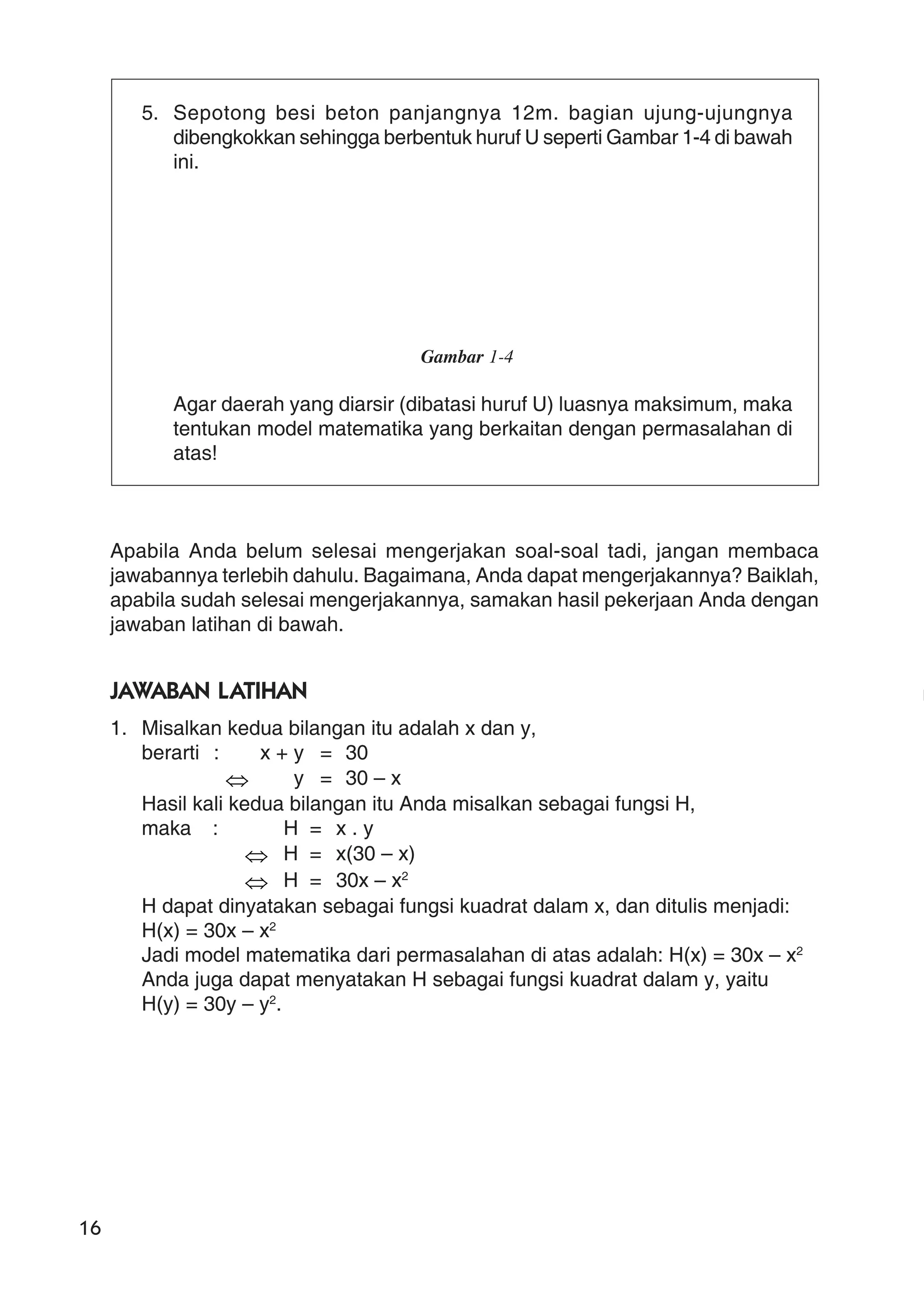 16
5. Sepotong besi beton panjangnya 12m. bagian ujung-ujungnya
dibengkokkan sehingga berbentuk huruf U seperti Gambar 1-4 di bawah
ini.
Gambar 1-4
Agar daerah yang diarsir (dibatasi huruf U) luasnya maksimum, maka
tentukan model matematika yang berkaitan dengan permasalahan di
atas!
Apabila Anda belum selesai mengerjakan soal-soal tadi, jangan membaca
jawabannya terlebih dahulu. Bagaimana, Anda dapat mengerjakannya? Baiklah,
apabila sudah selesai mengerjakannya, samakan hasil pekerjaan Anda dengan
jawaban latihan di bawah.
JAWABAN LATIHAN
1. Misalkan kedua bilangan itu adalah x dan y,
berarti : x + y = 30
⇔ y = 30 – x
Hasil kali kedua bilangan itu Anda misalkan sebagai fungsi H,
maka : H = x . y
⇔ H = x(30 – x)
⇔ H = 30x – x2
H dapat dinyatakan sebagai fungsi kuadrat dalam x, dan ditulis menjadi:
H(x) = 30x – x2
Jadi model matematika dari permasalahan di atas adalah: H(x) = 30x – x2
Anda juga dapat menyatakan H sebagai fungsi kuadrat dalam y, yaitu
H(y) = 30y – y2
.
 