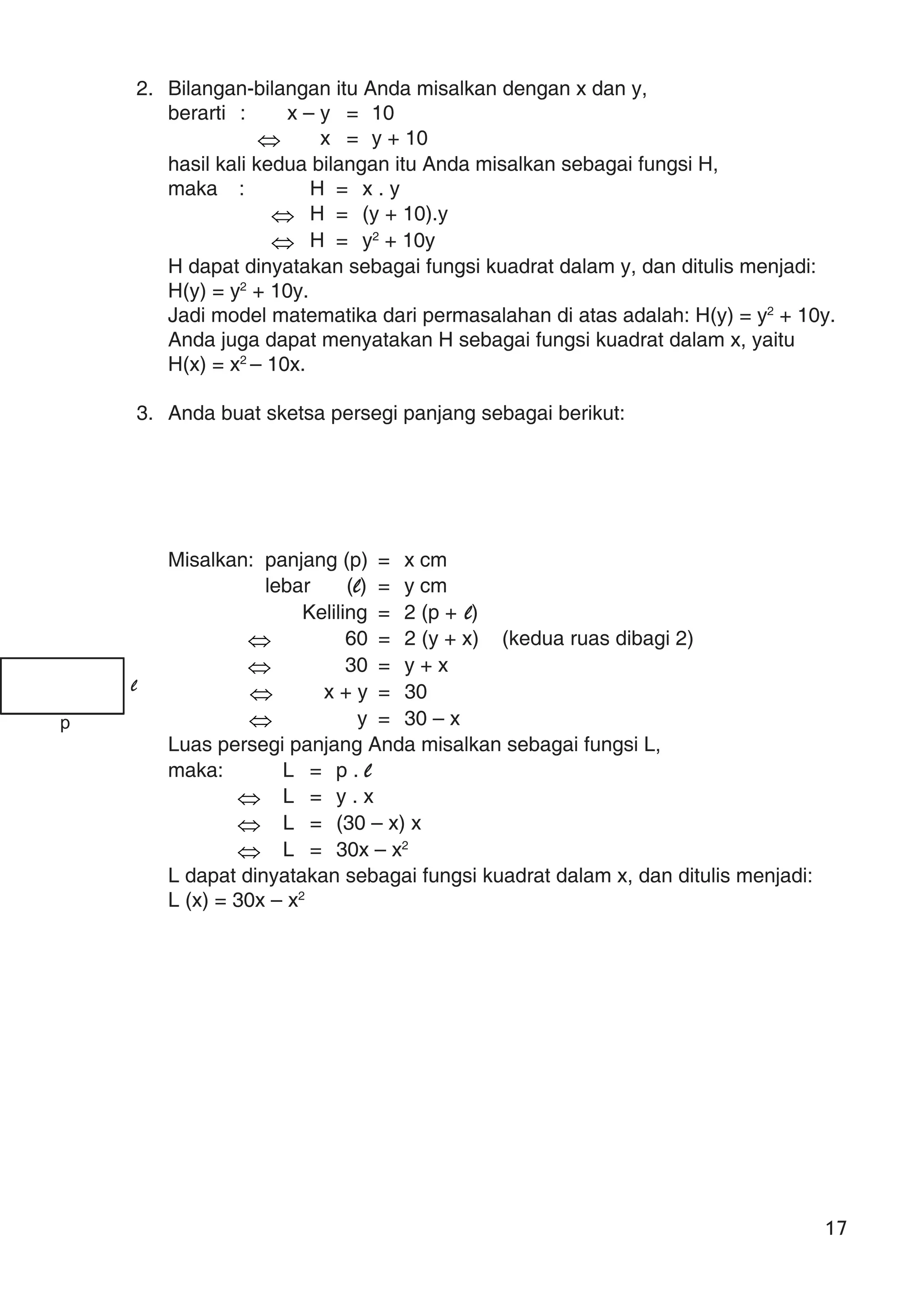 17
2. Bilangan-bilangan itu Anda misalkan dengan x dan y,
berarti : x – y = 10
⇔ x = y + 10
hasil kali kedua bilangan itu Anda misalkan sebagai fungsi H,
maka : H = x . y
⇔ H = (y + 10).y
⇔ H = y2
+ 10y
H dapat dinyatakan sebagai fungsi kuadrat dalam y, dan ditulis menjadi:
H(y) = y2
+ 10y.
Jadi model matematika dari permasalahan di atas adalah: H(y) = y2
+ 10y.
Anda juga dapat menyatakan H sebagai fungsi kuadrat dalam x, yaitu
H(x) = x2
– 10x.
3. Anda buat sketsa persegi panjang sebagai berikut:
Misalkan: panjang (p) = x cm
lebar (l) = y cm
Keliling = 2 (p + l)
⇔ 60 = 2 (y + x) (kedua ruas dibagi 2)
⇔ 30 = y + x
⇔ x + y = 30
⇔ y = 30 – x
Luas persegi panjang Anda misalkan sebagai fungsi L,
maka: L = p . l
⇔ L = y . x
⇔ L = (30 – x) x
⇔ L = 30x – x2
L dapat dinyatakan sebagai fungsi kuadrat dalam x, dan ditulis menjadi:
L (x) = 30x – x2
p
l
 