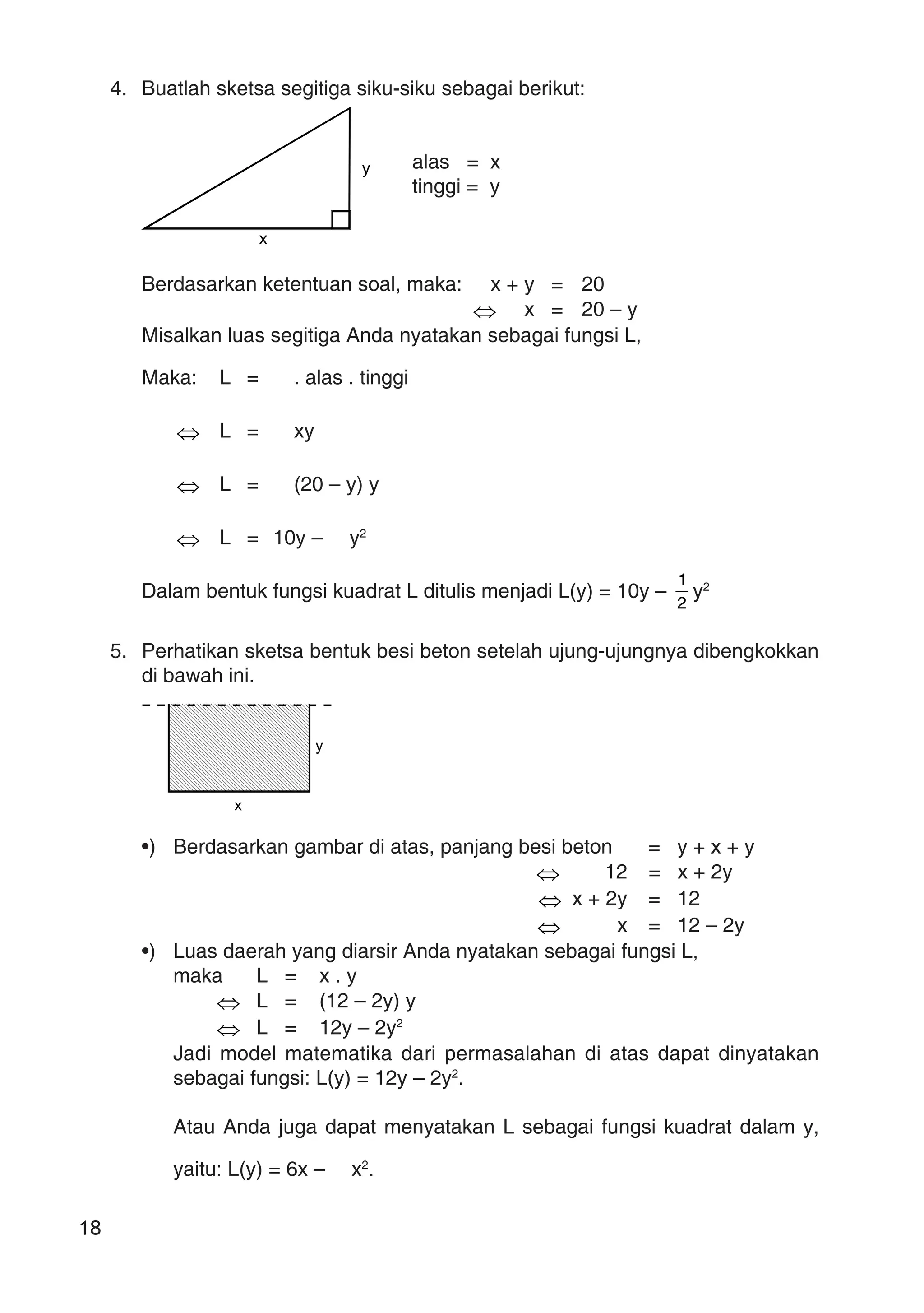 18
4. Buatlah sketsa segitiga siku-siku sebagai berikut:
alas = x
tinggi = y
Berdasarkan ketentuan soal, maka: x + y = 20
⇔ x = 20 – y
Misalkan luas segitiga Anda nyatakan sebagai fungsi L,
Maka: L = . alas . tinggi
⇔ L = xy
⇔ L = (20 – y) y
⇔ L = 10y – y2
Dalam bentuk fungsi kuadrat L ditulis menjadi L(y) = 10y –
2
1
y2
5. Perhatikan sketsa bentuk besi beton setelah ujung-ujungnya dibengkokkan
di bawah ini.
•) Berdasarkan gambar di atas, panjang besi beton = y + x + y
⇔ 12 = x + 2y
⇔ x + 2y = 12
⇔ x = 12 – 2y
•) Luas daerah yang diarsir Anda nyatakan sebagai fungsi L,
maka L = x . y
⇔ L = (12 – 2y) y
⇔ L = 12y – 2y2
Jadi model matematika dari permasalahan di atas dapat dinyatakan
sebagai fungsi: L(y) = 12y – 2y2
.
Atau Anda juga dapat menyatakan L sebagai fungsi kuadrat dalam y,
yaitu: L(y) = 6x – x2
.
x
y
y
x
 