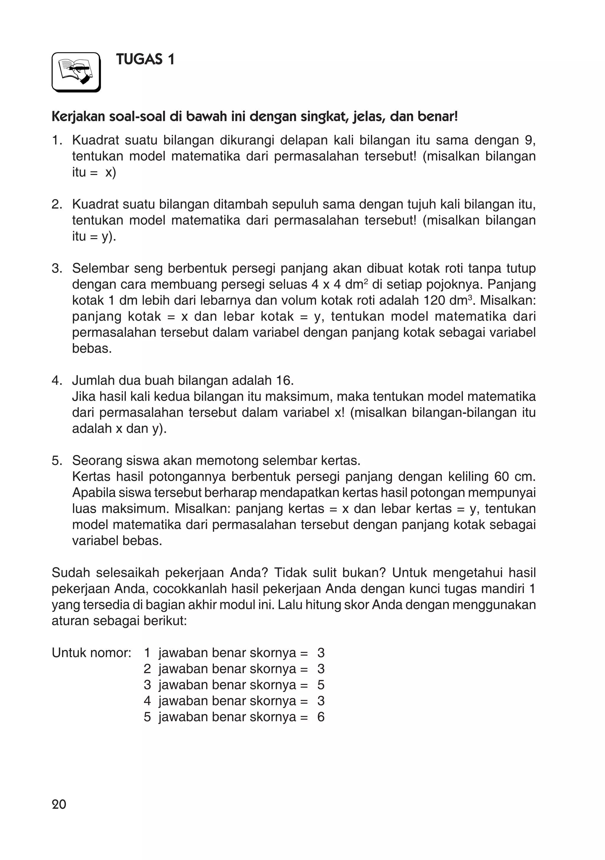 20
TUGAS 1
Kerjakan soal-soal di bawah ini dengan singkat, jelas, dan benar!
1. Kuadrat suatu bilangan dikurangi delapan kali bilangan itu sama dengan 9,
tentukan model matematika dari permasalahan tersebut! (misalkan bilangan
itu = x)
2. Kuadrat suatu bilangan ditambah sepuluh sama dengan tujuh kali bilangan itu,
tentukan model matematika dari permasalahan tersebut! (misalkan bilangan
itu = y).
3. Selembar seng berbentuk persegi panjang akan dibuat kotak roti tanpa tutup
dengan cara membuang persegi seluas 4 x 4 dm2
di setiap pojoknya. Panjang
kotak 1 dm lebih dari lebarnya dan volum kotak roti adalah 120 dm3
. Misalkan:
panjang kotak = x dan lebar kotak = y, tentukan model matematika dari
permasalahan tersebut dalam variabel dengan panjang kotak sebagai variabel
bebas.
4. Jumlah dua buah bilangan adalah 16.
Jika hasil kali kedua bilangan itu maksimum, maka tentukan model matematika
dari permasalahan tersebut dalam variabel x! (misalkan bilangan-bilangan itu
adalah x dan y).
5. Seorang siswa akan memotong selembar kertas.
Kertas hasil potongannya berbentuk persegi panjang dengan keliling 60 cm.
Apabila siswa tersebut berharap mendapatkan kertas hasil potongan mempunyai
luas maksimum. Misalkan: panjang kertas = x dan lebar kertas = y, tentukan
model matematika dari permasalahan tersebut dengan panjang kotak sebagai
variabel bebas.
Sudah selesaikah pekerjaan Anda? Tidak sulit bukan? Untuk mengetahui hasil
pekerjaan Anda, cocokkanlah hasil pekerjaan Anda dengan kunci tugas mandiri 1
yang tersedia di bagian akhir modul ini. Lalu hitung skor Anda dengan menggunakan
aturan sebagai berikut:
Untuk nomor: 1 jawaban benar skornya = 3
2 jawaban benar skornya = 3
3 jawaban benar skornya = 5
4 jawaban benar skornya = 3
5 jawaban benar skornya = 6
 