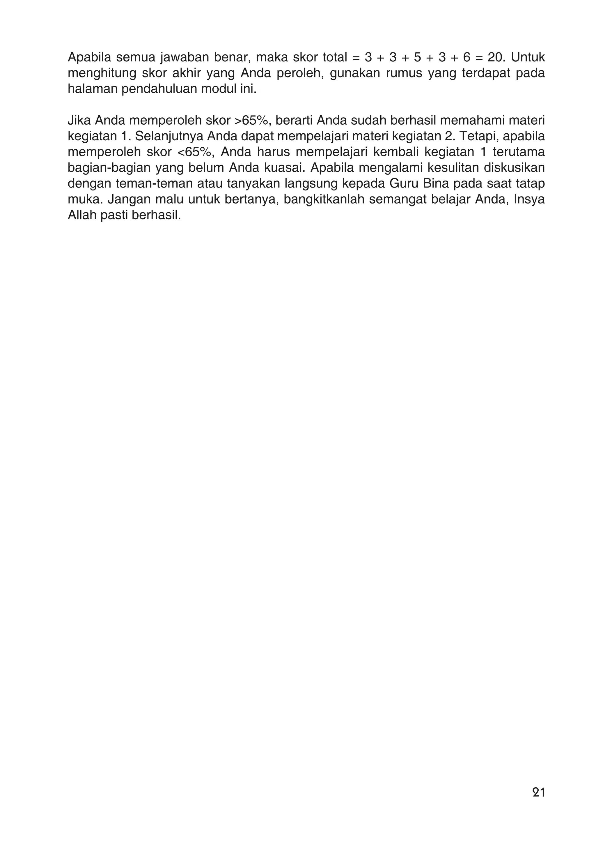 21
Apabila semua jawaban benar, maka skor total = 3 + 3 + 5 + 3 + 6 = 20. Untuk
menghitung skor akhir yang Anda peroleh, gunakan rumus yang terdapat pada
halaman pendahuluan modul ini.
Jika Anda memperoleh skor >65%, berarti Anda sudah berhasil memahami materi
kegiatan 1. Selanjutnya Anda dapat mempelajari materi kegiatan 2. Tetapi, apabila
memperoleh skor <65%, Anda harus mempelajari kembali kegiatan 1 terutama
bagian-bagian yang belum Anda kuasai. Apabila mengalami kesulitan diskusikan
dengan teman-teman atau tanyakan langsung kepada Guru Bina pada saat tatap
muka. Jangan malu untuk bertanya, bangkitkanlah semangat belajar Anda, Insya
Allah pasti berhasil.
 