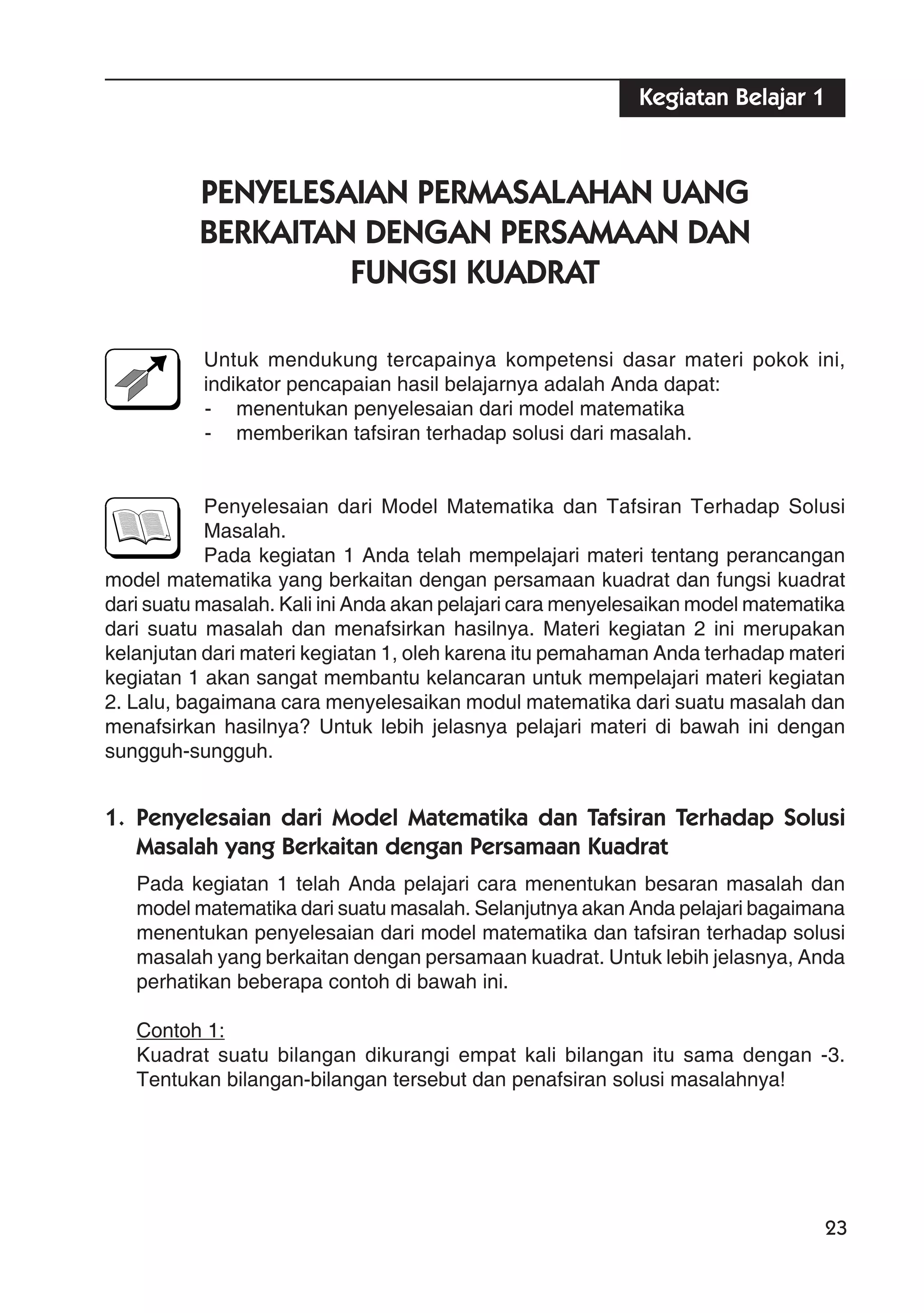 23
PENYELESAIAN PERMASALAHAN UANG
BERKAITAN DENGAN PERSAMAAN DAN
FUNGSI KUADRAT
Untuk mendukung tercapainya kompetensi dasar materi pokok ini,
indikator pencapaian hasil belajarnya adalah Anda dapat:
- menentukan penyelesaian dari model matematika
- memberikan tafsiran terhadap solusi dari masalah.
Penyelesaian dari Model Matematika dan Tafsiran Terhadap Solusi
Masalah.
Pada kegiatan 1 Anda telah mempelajari materi tentang perancangan
model matematika yang berkaitan dengan persamaan kuadrat dan fungsi kuadrat
dari suatu masalah. Kali ini Anda akan pelajari cara menyelesaikan model matematika
dari suatu masalah dan menafsirkan hasilnya. Materi kegiatan 2 ini merupakan
kelanjutan dari materi kegiatan 1, oleh karena itu pemahaman Anda terhadap materi
kegiatan 1 akan sangat membantu kelancaran untuk mempelajari materi kegiatan
2. Lalu, bagaimana cara menyelesaikan modul matematika dari suatu masalah dan
menafsirkan hasilnya? Untuk lebih jelasnya pelajari materi di bawah ini dengan
sungguh-sungguh.
1. Penyelesaian dari Model Matematika dan Tafsiran Terhadap Solusi
Masalah yang Berkaitan dengan Persamaan Kuadrat
Pada kegiatan 1 telah Anda pelajari cara menentukan besaran masalah dan
model matematika dari suatu masalah. Selanjutnya akan Anda pelajari bagaimana
menentukan penyelesaian dari model matematika dan tafsiran terhadap solusi
masalah yang berkaitan dengan persamaan kuadrat. Untuk lebih jelasnya, Anda
perhatikan beberapa contoh di bawah ini.
Contoh 1:
Kuadrat suatu bilangan dikurangi empat kali bilangan itu sama dengan -3.
Tentukan bilangan-bilangan tersebut dan penafsiran solusi masalahnya!
Kegiatan Belajar 1
 