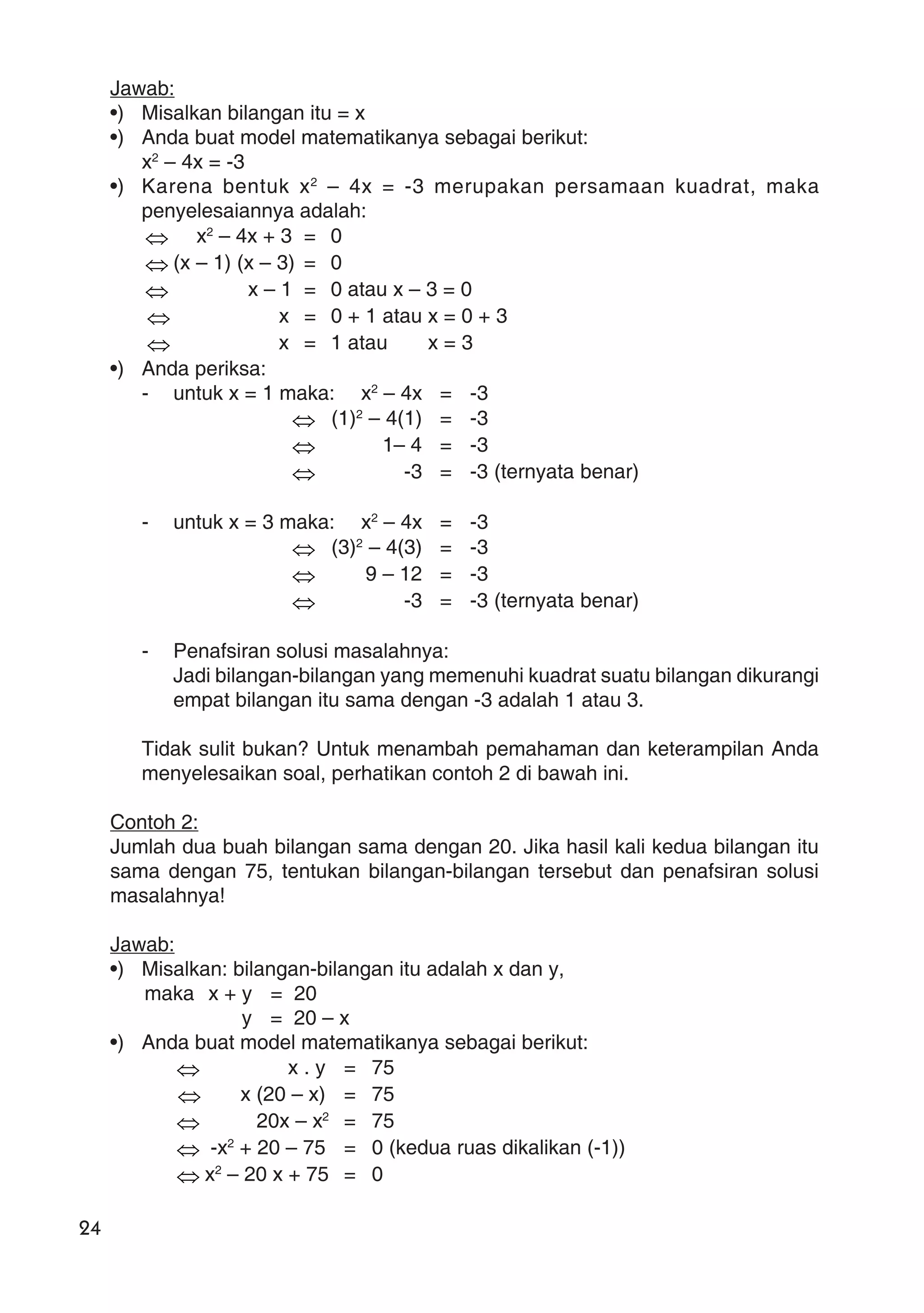 24
Jawab:
•) Misalkan bilangan itu = x
•) Anda buat model matematikanya sebagai berikut:
x2
– 4x = -3
•) Karena bentuk x2
– 4x = -3 merupakan persamaan kuadrat, maka
penyelesaiannya adalah:
⇔ x2
– 4x + 3 = 0
⇔ (x – 1) (x – 3) = 0
⇔ x – 1 = 0 atau x – 3 = 0
⇔ x = 0 + 1 atau x = 0 + 3
⇔ x = 1 atau x = 3
•) Anda periksa:
- untuk x = 1 maka: x2
– 4x = -3
⇔ (1)2
– 4(1) = -3
⇔ 1– 4 = -3
⇔ -3 = -3 (ternyata benar)
- untuk x = 3 maka: x2
– 4x = -3
⇔ (3)2
– 4(3) = -3
⇔ 9 – 12 = -3
⇔ -3 = -3 (ternyata benar)
- Penafsiran solusi masalahnya:
Jadi bilangan-bilangan yang memenuhi kuadrat suatu bilangan dikurangi
empat bilangan itu sama dengan -3 adalah 1 atau 3.
Tidak sulit bukan? Untuk menambah pemahaman dan keterampilan Anda
menyelesaikan soal, perhatikan contoh 2 di bawah ini.
Contoh 2:
Jumlah dua buah bilangan sama dengan 20. Jika hasil kali kedua bilangan itu
sama dengan 75, tentukan bilangan-bilangan tersebut dan penafsiran solusi
masalahnya!
Jawab:
•) Misalkan: bilangan-bilangan itu adalah x dan y,
maka x + y = 20
y = 20 – x
•) Anda buat model matematikanya sebagai berikut:
⇔ x . y = 75
⇔ x (20 – x) = 75
⇔ 20x – x2
= 75
⇔ -x2
+ 20 – 75 = 0 (kedua ruas dikalikan (-1))
⇔ x2
– 20 x + 75 = 0
 