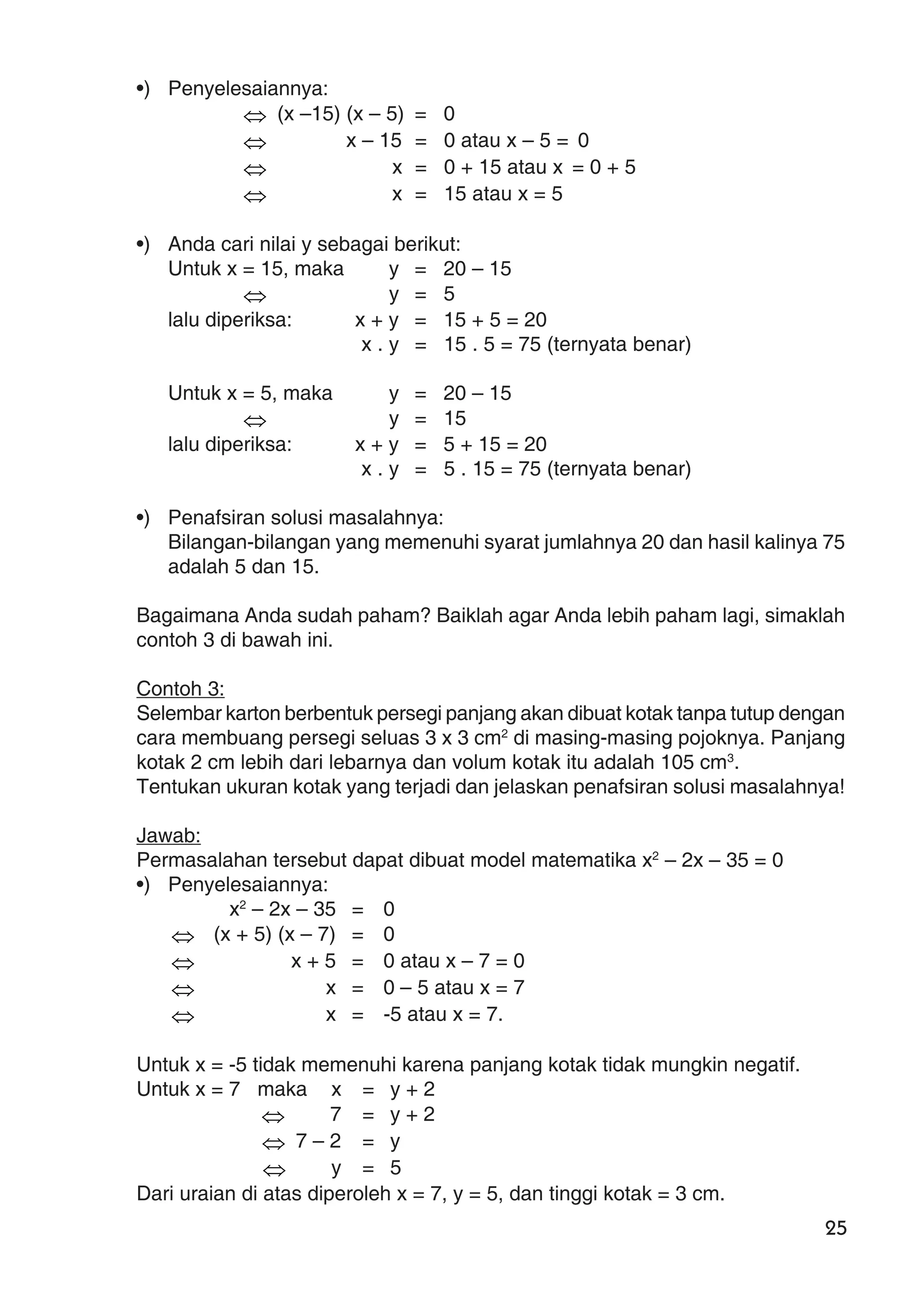 25
•) Penyelesaiannya:
⇔ (x –15) (x – 5) = 0
⇔ x – 15 = 0 atau x – 5 = 0
⇔ x = 0 + 15 atau x = 0 + 5
⇔ x = 15 atau x = 5
•) Anda cari nilai y sebagai berikut:
Untuk x = 15, maka y = 20 – 15
⇔ y = 5
lalu diperiksa: x + y = 15 + 5 = 20
x . y = 15 . 5 = 75 (ternyata benar)
Untuk x = 5, maka y = 20 – 15
⇔ y = 15
lalu diperiksa: x + y = 5 + 15 = 20
x . y = 5 . 15 = 75 (ternyata benar)
•) Penafsiran solusi masalahnya:
Bilangan-bilangan yang memenuhi syarat jumlahnya 20 dan hasil kalinya 75
adalah 5 dan 15.
Bagaimana Anda sudah paham? Baiklah agar Anda lebih paham lagi, simaklah
contoh 3 di bawah ini.
Contoh 3:
Selembar karton berbentuk persegi panjang akan dibuat kotak tanpa tutup dengan
cara membuang persegi seluas 3 x 3 cm2
di masing-masing pojoknya. Panjang
kotak 2 cm lebih dari lebarnya dan volum kotak itu adalah 105 cm3
.
Tentukan ukuran kotak yang terjadi dan jelaskan penafsiran solusi masalahnya!
Jawab:
Permasalahan tersebut dapat dibuat model matematika x2
– 2x – 35 = 0
•) Penyelesaiannya:
x2
– 2x – 35 = 0
⇔ (x + 5) (x – 7) = 0
⇔ x + 5 = 0 atau x – 7 = 0
⇔ x = 0 – 5 atau x = 7
⇔ x = -5 atau x = 7.
Untuk x = -5 tidak memenuhi karena panjang kotak tidak mungkin negatif.
Untuk x = 7 maka x = y + 2
⇔ 7 = y + 2
⇔ 7 – 2 = y
⇔ y = 5
Dari uraian di atas diperoleh x = 7, y = 5, dan tinggi kotak = 3 cm.
 