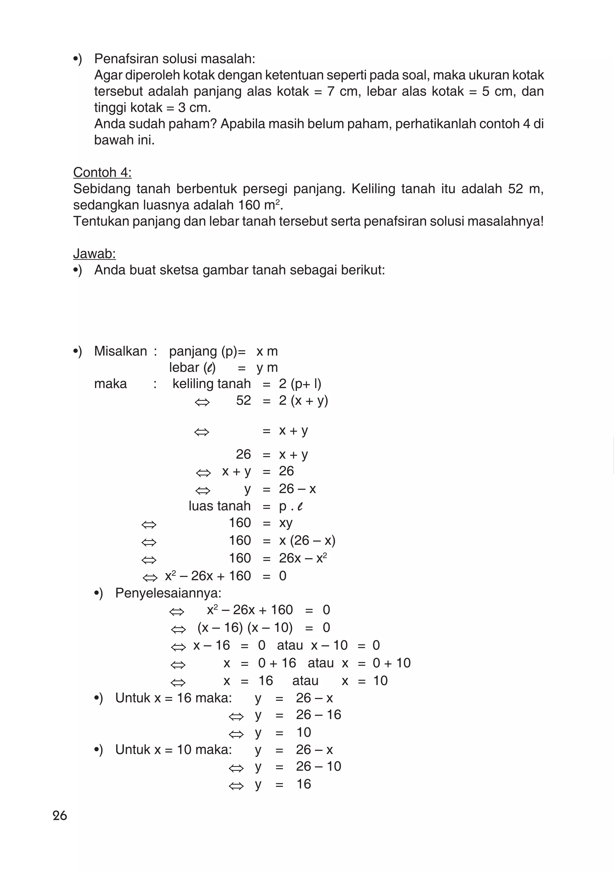 26
•) Penafsiran solusi masalah:
Agar diperoleh kotak dengan ketentuan seperti pada soal, maka ukuran kotak
tersebut adalah panjang alas kotak = 7 cm, lebar alas kotak = 5 cm, dan
tinggi kotak = 3 cm.
Anda sudah paham? Apabila masih belum paham, perhatikanlah contoh 4 di
bawah ini.
Contoh 4:
Sebidang tanah berbentuk persegi panjang. Keliling tanah itu adalah 52 m,
sedangkan luasnya adalah 160 m2
.
Tentukan panjang dan lebar tanah tersebut serta penafsiran solusi masalahnya!
Jawab:
•) Anda buat sketsa gambar tanah sebagai berikut:
•) Misalkan : panjang (p)= x m
lebar (l) = y m
maka : keliling tanah = 2 (p+ l)
⇔ 52 = 2 (x + y)
⇔ = x + y
26 = x + y
⇔ x + y = 26
⇔ y = 26 – x
luas tanah = p . l
⇔ 160 = xy
⇔ 160 = x (26 – x)
⇔ 160 = 26x – x2
⇔ x2
– 26x + 160 = 0
•) Penyelesaiannya:
⇔ x2
– 26x + 160 = 0
⇔ (x – 16) (x – 10) = 0
⇔ x – 16 = 0 atau x – 10 = 0
⇔ x = 0 + 16 atau x = 0 + 10
⇔ x = 16 atau x = 10
•) Untuk x = 16 maka: y = 26 – x
⇔ y = 26 – 16
⇔ y = 10
•) Untuk x = 10 maka: y = 26 – x
⇔ y = 26 – 10
⇔ y = 16
 