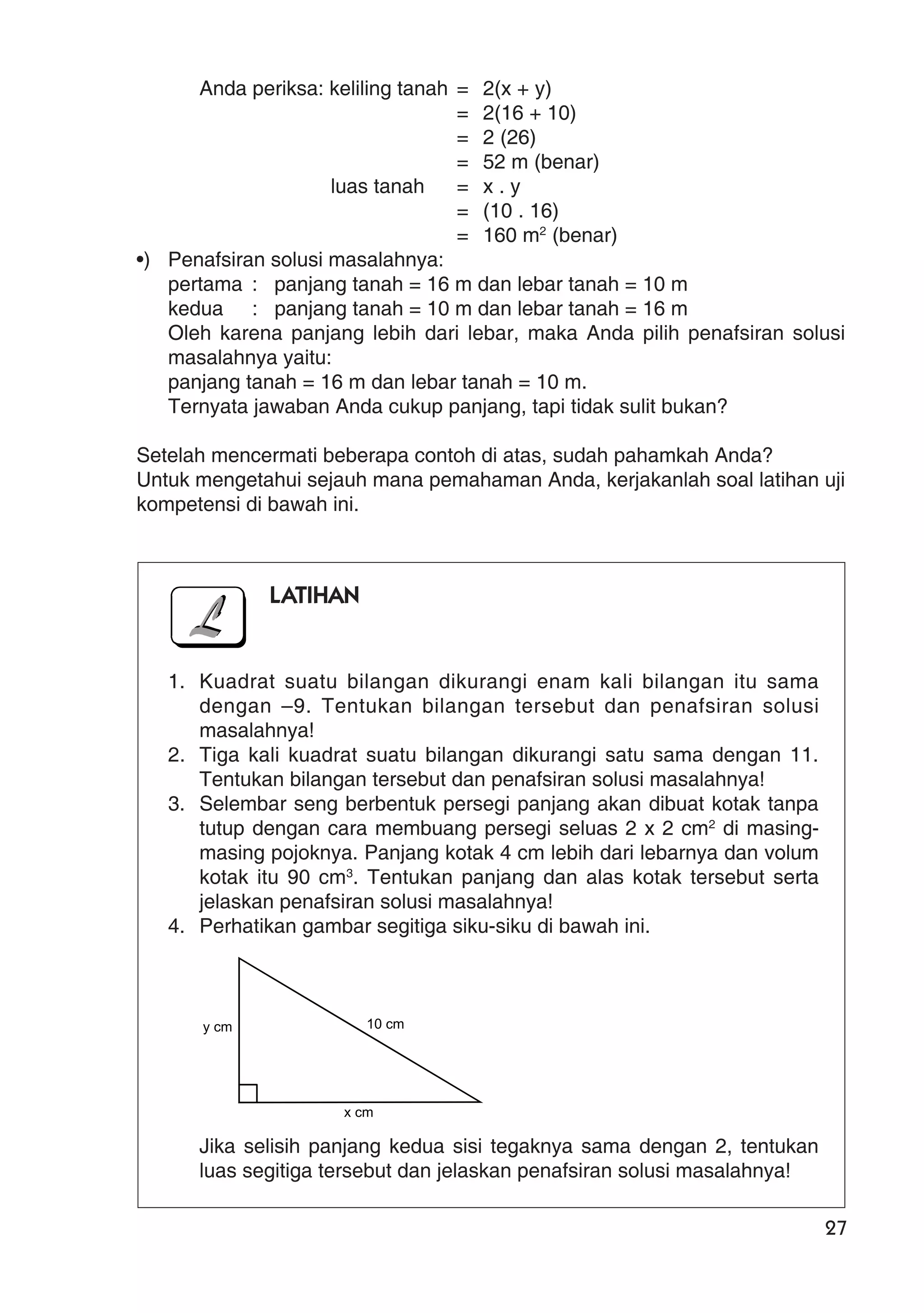 27
Anda periksa: keliling tanah = 2(x + y)
= 2(16 + 10)
= 2 (26)
= 52 m (benar)
luas tanah = x . y
= (10 . 16)
= 160 m2
(benar)
•) Penafsiran solusi masalahnya:
pertama : panjang tanah = 16 m dan lebar tanah = 10 m
kedua : panjang tanah = 10 m dan lebar tanah = 16 m
Oleh karena panjang lebih dari lebar, maka Anda pilih penafsiran solusi
masalahnya yaitu:
panjang tanah = 16 m dan lebar tanah = 10 m.
Ternyata jawaban Anda cukup panjang, tapi tidak sulit bukan?
Setelah mencermati beberapa contoh di atas, sudah pahamkah Anda?
Untuk mengetahui sejauh mana pemahaman Anda, kerjakanlah soal latihan uji
kompetensi di bawah ini.
LATIHAN
1. Kuadrat suatu bilangan dikurangi enam kali bilangan itu sama
dengan –9. Tentukan bilangan tersebut dan penafsiran solusi
masalahnya!
2. Tiga kali kuadrat suatu bilangan dikurangi satu sama dengan 11.
Tentukan bilangan tersebut dan penafsiran solusi masalahnya!
3. Selembar seng berbentuk persegi panjang akan dibuat kotak tanpa
tutup dengan cara membuang persegi seluas 2 x 2 cm2
di masing-
masing pojoknya. Panjang kotak 4 cm lebih dari lebarnya dan volum
kotak itu 90 cm3
. Tentukan panjang dan alas kotak tersebut serta
jelaskan penafsiran solusi masalahnya!
4. Perhatikan gambar segitiga siku-siku di bawah ini.
Jika selisih panjang kedua sisi tegaknya sama dengan 2, tentukan
luas segitiga tersebut dan jelaskan penafsiran solusi masalahnya!
y cm 10 cm
x cm
 