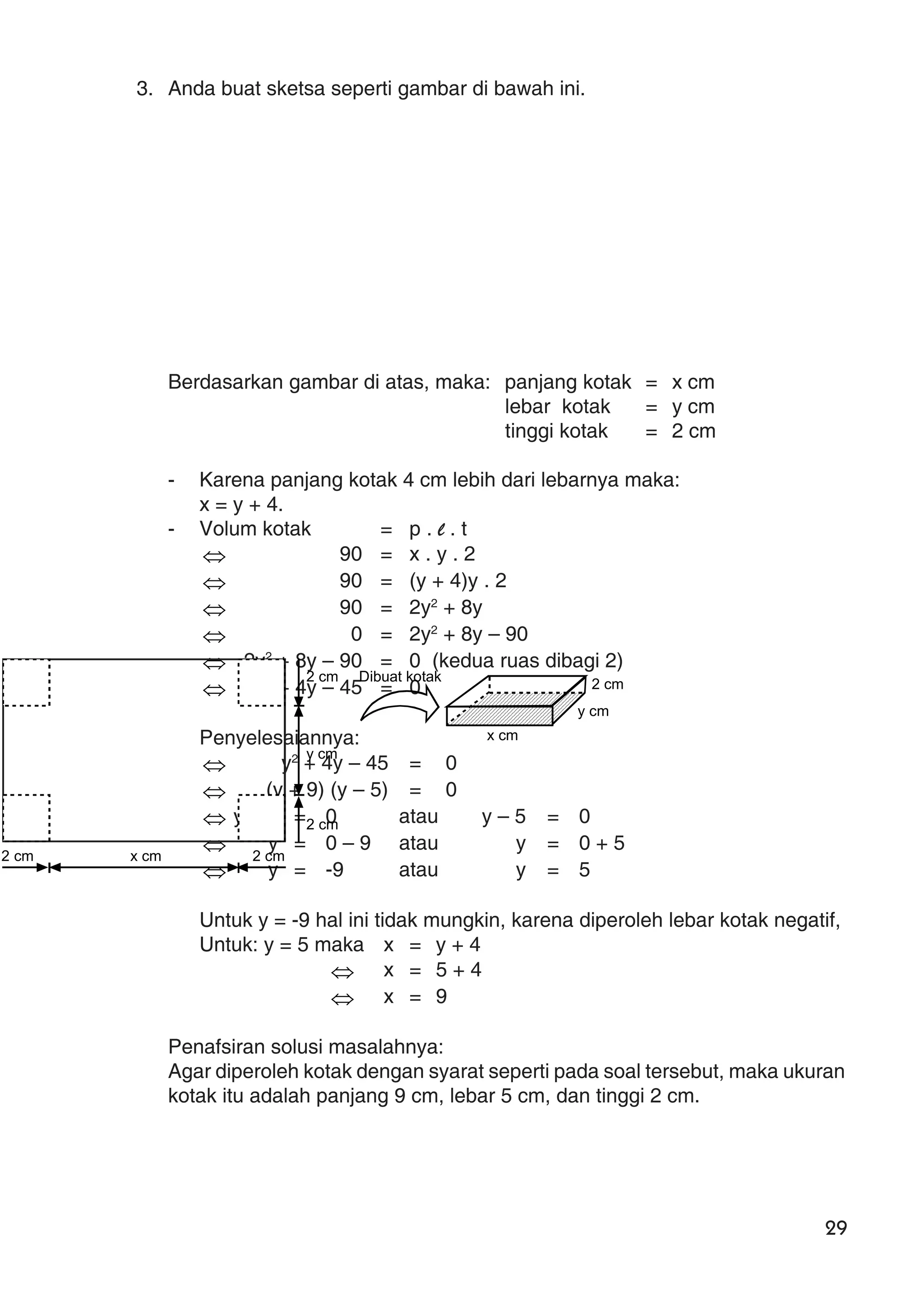 29
3. Anda buat sketsa seperti gambar di bawah ini.
Berdasarkan gambar di atas, maka: panjang kotak = x cm
lebar kotak = y cm
tinggi kotak = 2 cm
- Karena panjang kotak 4 cm lebih dari lebarnya maka:
x = y + 4.
- Volum kotak = p . l . t
⇔ 90 = x . y . 2
⇔ 90 = (y + 4)y . 2
⇔ 90 = 2y2
+ 8y
⇔ 0 = 2y2
+ 8y – 90
⇔ 2y2
+ 8y – 90 = 0 (kedua ruas dibagi 2)
⇔ y2
+ 4y – 45 = 0
Penyelesaiannya:
⇔ y2
+ 4y – 45 = 0
⇔ (y + 9) (y – 5) = 0
⇔ y + 9 = 0 atau y – 5 = 0
⇔ y = 0 – 9 atau y = 0 + 5
⇔ y = -9 atau y = 5
Untuk y = -9 hal ini tidak mungkin, karena diperoleh lebar kotak negatif,
Untuk: y = 5 maka x = y + 4
⇔ x = 5 + 4
⇔ x = 9
Penafsiran solusi masalahnya:
Agar diperoleh kotak dengan syarat seperti pada soal tersebut, maka ukuran
kotak itu adalah panjang 9 cm, lebar 5 cm, dan tinggi 2 cm.
2 cm x cm 2 cm
2 cm
y cm
2 cm
2 cm
y cm
x cm
Dibuat kotak
 