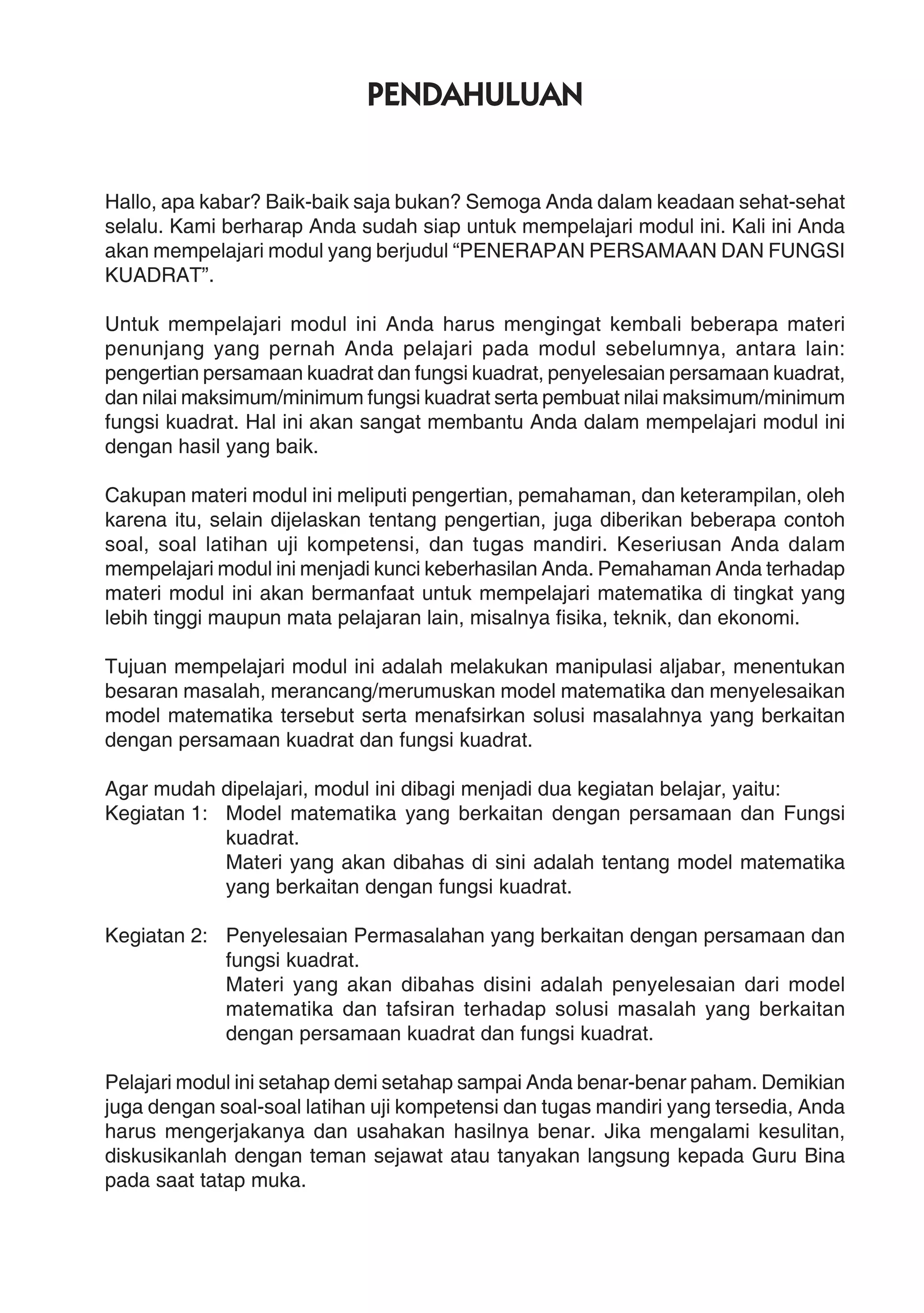 PENDAHULUAN
Hallo, apa kabar? Baik-baik saja bukan? Semoga Anda dalam keadaan sehat-sehat
selalu. Kami berharap Anda sudah siap untuk mempelajari modul ini. Kali ini Anda
akan mempelajari modul yang berjudul “PENERAPAN PERSAMAAN DAN FUNGSI
KUADRAT”.
Untuk mempelajari modul ini Anda harus mengingat kembali beberapa materi
penunjang yang pernah Anda pelajari pada modul sebelumnya, antara lain:
pengertian persamaan kuadrat dan fungsi kuadrat, penyelesaian persamaan kuadrat,
dan nilai maksimum/minimum fungsi kuadrat serta pembuat nilai maksimum/minimum
fungsi kuadrat. Hal ini akan sangat membantu Anda dalam mempelajari modul ini
dengan hasil yang baik.
Cakupan materi modul ini meliputi pengertian, pemahaman, dan keterampilan, oleh
karena itu, selain dijelaskan tentang pengertian, juga diberikan beberapa contoh
soal, soal latihan uji kompetensi, dan tugas mandiri. Keseriusan Anda dalam
mempelajari modul ini menjadi kunci keberhasilan Anda. Pemahaman Anda terhadap
materi modul ini akan bermanfaat untuk mempelajari matematika di tingkat yang
lebih tinggi maupun mata pelajaran lain, misalnya fisika, teknik, dan ekonomi.
Tujuan mempelajari modul ini adalah melakukan manipulasi aljabar, menentukan
besaran masalah, merancang/merumuskan model matematika dan menyelesaikan
model matematika tersebut serta menafsirkan solusi masalahnya yang berkaitan
dengan persamaan kuadrat dan fungsi kuadrat.
Agar mudah dipelajari, modul ini dibagi menjadi dua kegiatan belajar, yaitu:
Kegiatan 1: Model matematika yang berkaitan dengan persamaan dan Fungsi
kuadrat.
Materi yang akan dibahas di sini adalah tentang model matematika
yang berkaitan dengan fungsi kuadrat.
Kegiatan 2: Penyelesaian Permasalahan yang berkaitan dengan persamaan dan
fungsi kuadrat.
Materi yang akan dibahas disini adalah penyelesaian dari model
matematika dan tafsiran terhadap solusi masalah yang berkaitan
dengan persamaan kuadrat dan fungsi kuadrat.
Pelajari modul ini setahap demi setahap sampai Anda benar-benar paham. Demikian
juga dengan soal-soal latihan uji kompetensi dan tugas mandiri yang tersedia, Anda
harus mengerjakanya dan usahakan hasilnya benar. Jika mengalami kesulitan,
diskusikanlah dengan teman sejawat atau tanyakan langsung kepada Guru Bina
pada saat tatap muka.
 