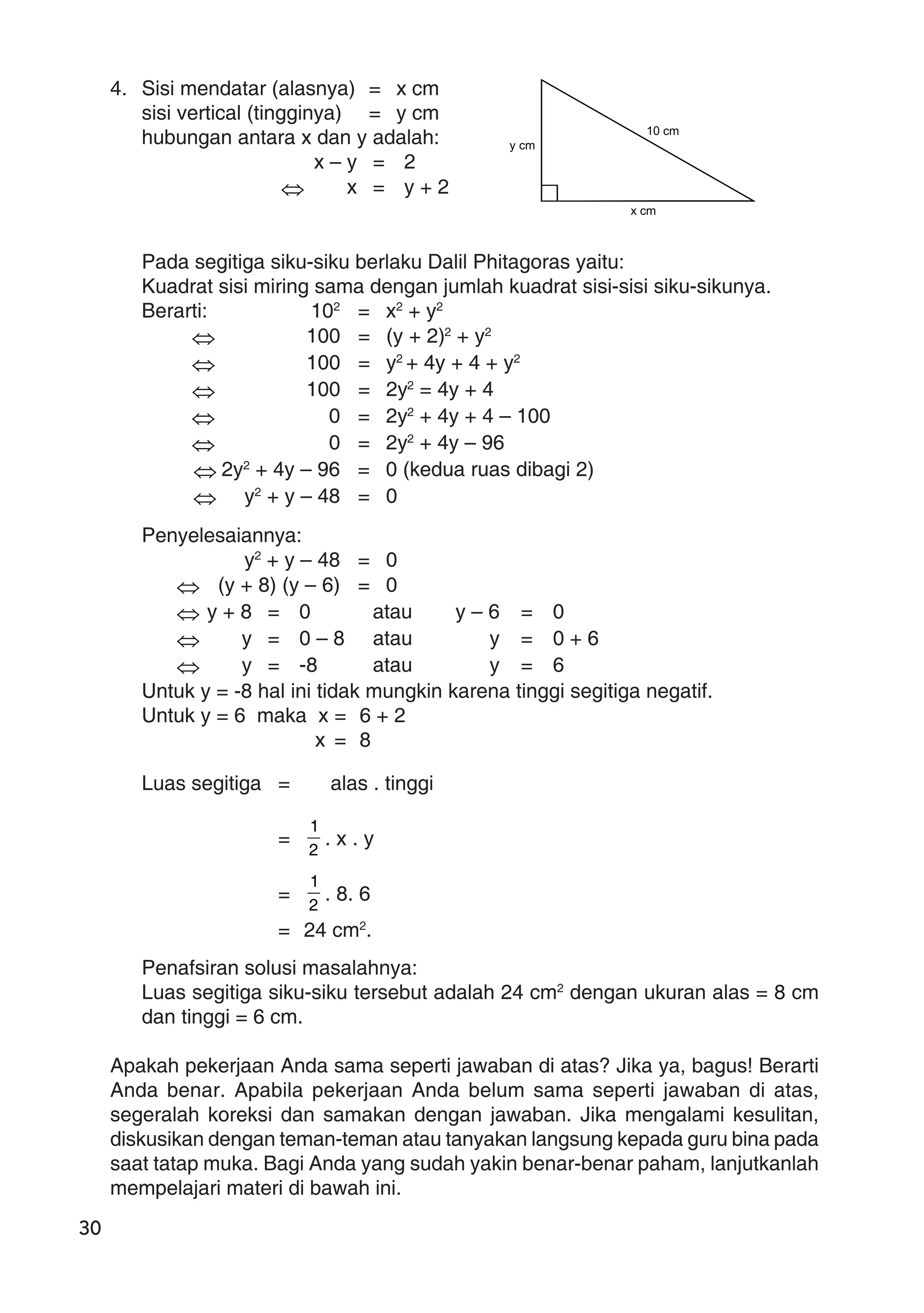 30
4. Sisi mendatar (alasnya) = x cm
sisi vertical (tingginya) = y cm
hubungan antara x dan y adalah:
x – y = 2
⇔ x = y + 2
Pada segitiga siku-siku berlaku Dalil Phitagoras yaitu:
Kuadrat sisi miring sama dengan jumlah kuadrat sisi-sisi siku-sikunya.
Berarti: 102
= x2
+ y2
⇔ 100 = (y + 2)2
+ y2
⇔ 100 = y2
+ 4y + 4 + y2
⇔ 100 = 2y2
= 4y + 4
⇔ 0 = 2y2
+ 4y + 4 – 100
⇔ 0 = 2y2
+ 4y – 96
⇔ 2y2
+ 4y – 96 = 0 (kedua ruas dibagi 2)
⇔ y2
+ y – 48 = 0
Penyelesaiannya:
y2
+ y – 48 = 0
⇔ (y + 8) (y – 6) = 0
⇔ y + 8 = 0 atau y – 6 = 0
⇔ y = 0 – 8 atau y = 0 + 6
⇔ y = -8 atau y = 6
Untuk y = -8 hal ini tidak mungkin karena tinggi segitiga negatif.
Untuk y = 6 maka x = 6 + 2
x = 8
Luas segitiga = alas . tinggi
=
2
1
. x . y
= 2
1
. 8. 6
= 24 cm2
.
Penafsiran solusi masalahnya:
Luas segitiga siku-siku tersebut adalah 24 cm2
dengan ukuran alas = 8 cm
dan tinggi = 6 cm.
Apakah pekerjaan Anda sama seperti jawaban di atas? Jika ya, bagus! Berarti
Anda benar. Apabila pekerjaan Anda belum sama seperti jawaban di atas,
segeralah koreksi dan samakan dengan jawaban. Jika mengalami kesulitan,
diskusikan dengan teman-teman atau tanyakan langsung kepada guru bina pada
saat tatap muka. Bagi Anda yang sudah yakin benar-benar paham, lanjutkanlah
mempelajari materi di bawah ini.
y cm
x cm
10 cm
 