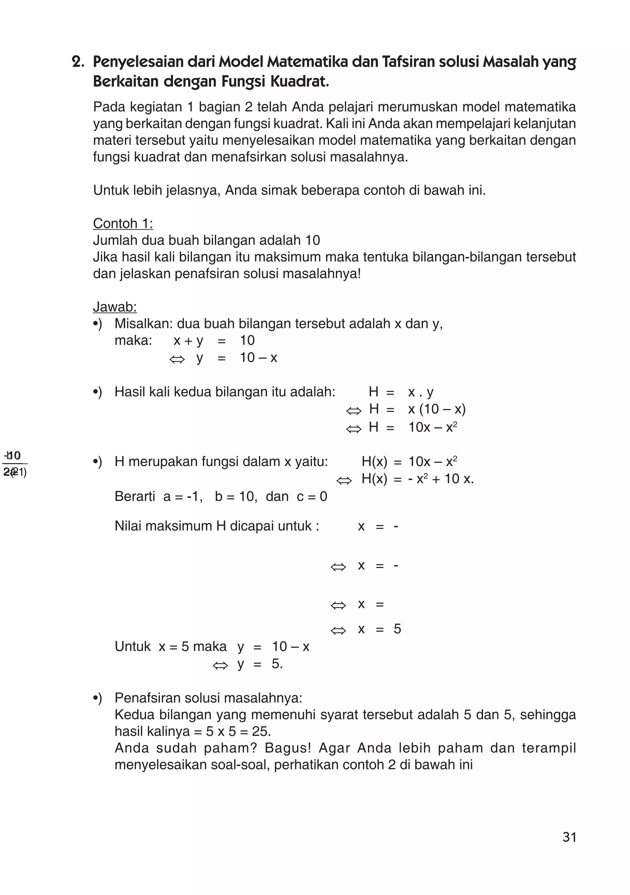 31
2. Penyelesaian dari Model Matematika dan Tafsiran solusi Masalah yang
Berkaitan dengan Fungsi Kuadrat.
Pada kegiatan 1 bagian 2 telah Anda pelajari merumuskan model matematika
yang berkaitan dengan fungsi kuadrat. Kali ini Anda akan mempelajari kelanjutan
materi tersebut yaitu menyelesaikan model matematika yang berkaitan dengan
fungsi kuadrat dan menafsirkan solusi masalahnya.
Untuk lebih jelasnya, Anda simak beberapa contoh di bawah ini.
Contoh 1:
Jumlah dua buah bilangan adalah 10
Jika hasil kali bilangan itu maksimum maka tentuka bilangan-bilangan tersebut
dan jelaskan penafsiran solusi masalahnya!
Jawab:
•) Misalkan: dua buah bilangan tersebut adalah x dan y,
maka: x + y = 10
⇔ y = 10 – x
•) Hasil kali kedua bilangan itu adalah: H = x . y
⇔ H = x (10 – x)
⇔ H = 10x – x2
•) H merupakan fungsi dalam x yaitu: H(x) = 10x – x2
⇔ H(x) = - x2
+ 10 x.
Berarti a = -1, b = 10, dan c = 0
Nilai maksimum H dicapai untuk : x = -
a2
b
⇔ x = -
)1-(2
10
⇔ x =
2-
10-
⇔ x = 5
Untuk x = 5 maka y = 10 – x
⇔ y = 5.
•) Penafsiran solusi masalahnya:
Kedua bilangan yang memenuhi syarat tersebut adalah 5 dan 5, sehingga
hasil kalinya = 5 x 5 = 25.
Anda sudah paham? Bagus! Agar Anda lebih paham dan terampil
menyelesaikan soal-soal, perhatikan contoh 2 di bawah ini
 