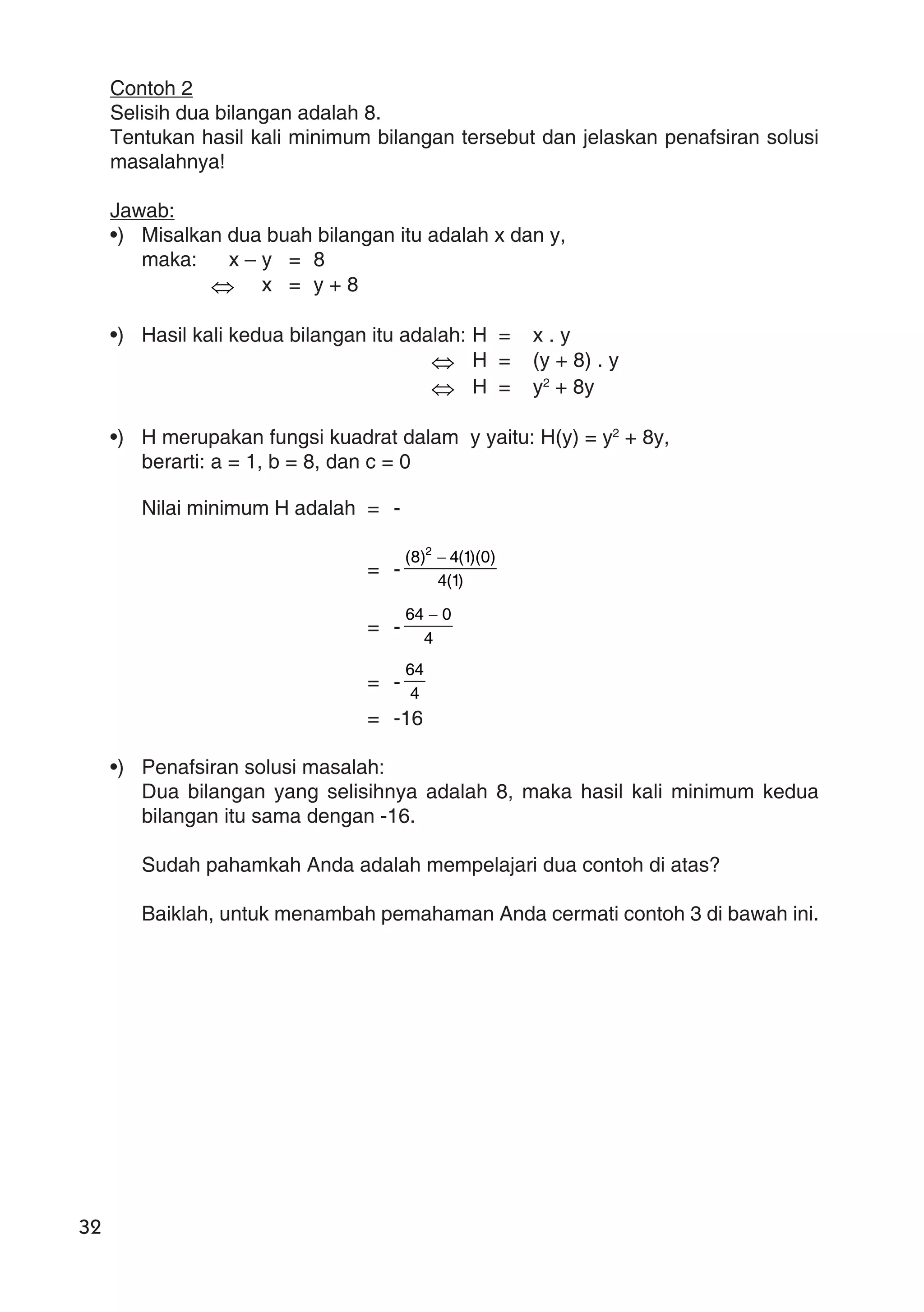 32
Contoh 2
Selisih dua bilangan adalah 8.
Tentukan hasil kali minimum bilangan tersebut dan jelaskan penafsiran solusi
masalahnya!
Jawab:
•) Misalkan dua buah bilangan itu adalah x dan y,
maka: x – y = 8
⇔ x = y + 8
•) Hasil kali kedua bilangan itu adalah: H = x . y
⇔ H = (y + 8) . y
⇔ H = y2
+ 8y
•) H merupakan fungsi kuadrat dalam y yaitu: H(y) = y2
+ 8y,
berarti: a = 1, b = 8, dan c = 0
Nilai minimum H adalah = -
= - )1(4
)0)(1(4)8( 2
−
= -
4
064 −
= - 4
64
= -16
•) Penafsiran solusi masalah:
Dua bilangan yang selisihnya adalah 8, maka hasil kali minimum kedua
bilangan itu sama dengan -16.
Sudah pahamkah Anda adalah mempelajari dua contoh di atas?
Baiklah, untuk menambah pemahaman Anda cermati contoh 3 di bawah ini.
 