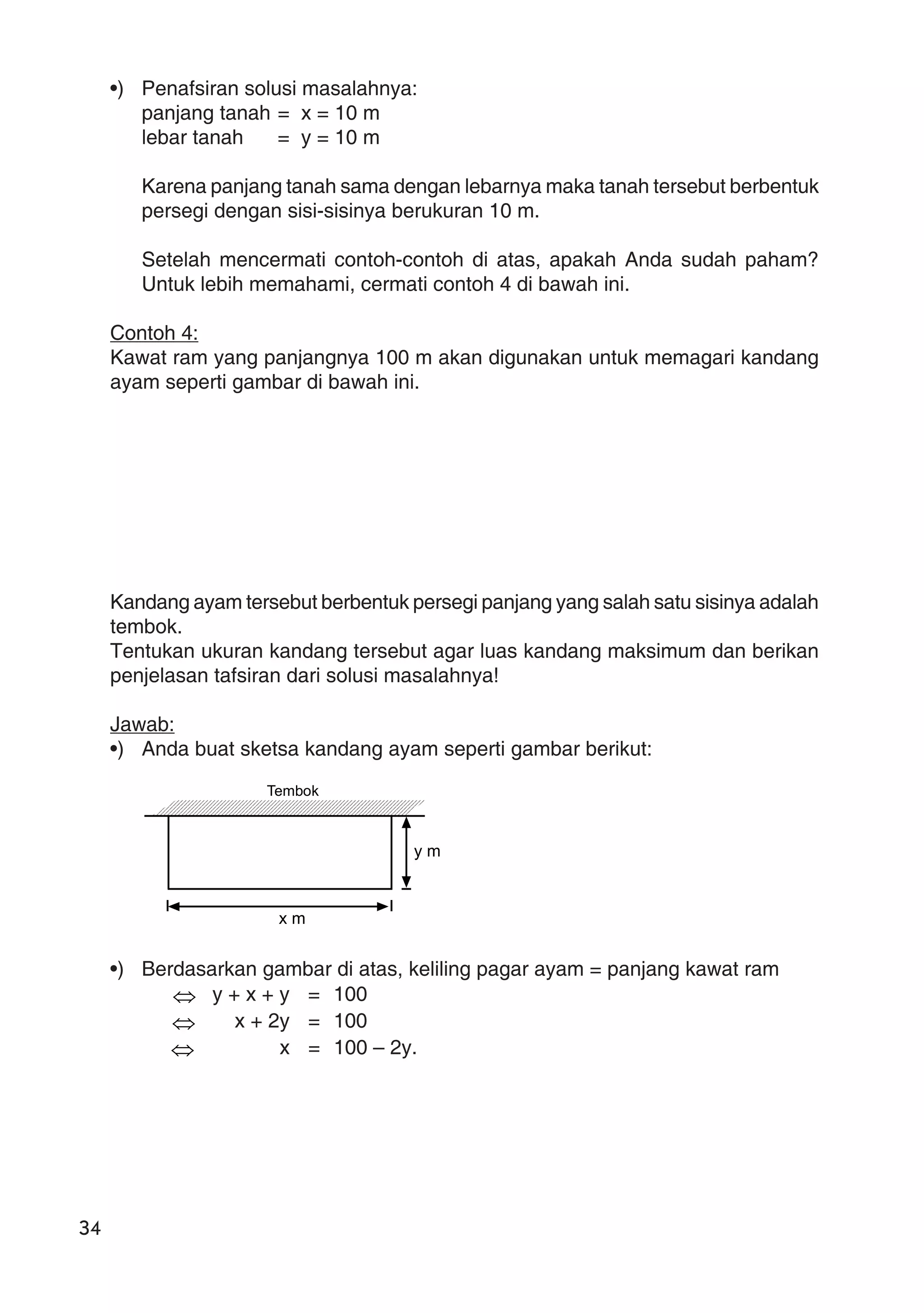 34
•) Penafsiran solusi masalahnya:
panjang tanah = x = 10 m
lebar tanah = y = 10 m
Karena panjang tanah sama dengan lebarnya maka tanah tersebut berbentuk
persegi dengan sisi-sisinya berukuran 10 m.
Setelah mencermati contoh-contoh di atas, apakah Anda sudah paham?
Untuk lebih memahami, cermati contoh 4 di bawah ini.
Contoh 4:
Kawat ram yang panjangnya 100 m akan digunakan untuk memagari kandang
ayam seperti gambar di bawah ini.
Kandang ayam tersebut berbentuk persegi panjang yang salah satu sisinya adalah
tembok.
Tentukan ukuran kandang tersebut agar luas kandang maksimum dan berikan
penjelasan tafsiran dari solusi masalahnya!
Jawab:
•) Anda buat sketsa kandang ayam seperti gambar berikut:
•) Berdasarkan gambar di atas, keliling pagar ayam = panjang kawat ram
⇔ y + x + y = 100
⇔ x + 2y = 100
⇔ x = 100 – 2y.
Tembok
x m
y m
 