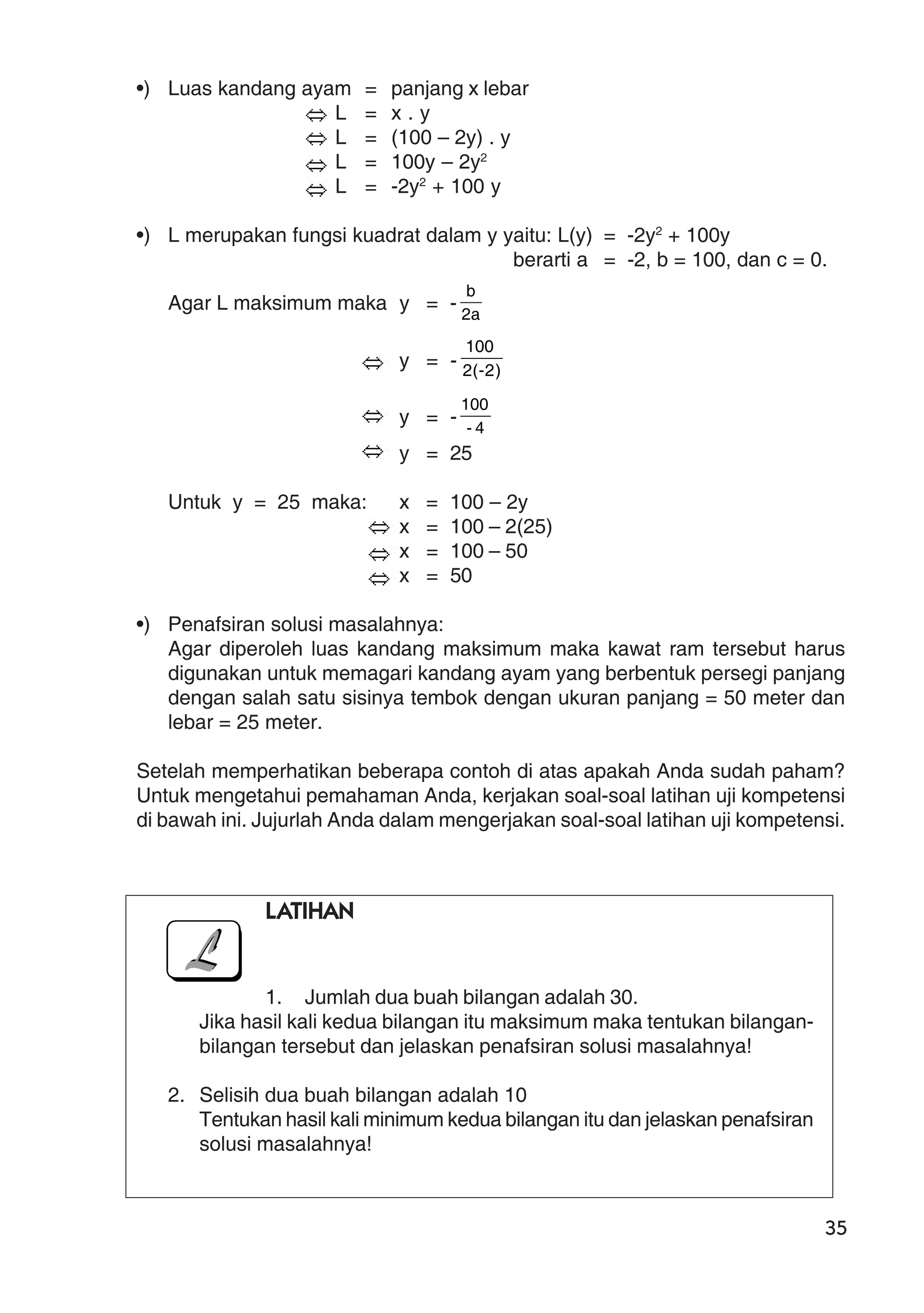 35
•) Luas kandang ayam = panjang x lebar
L = x . y
L = (100 – 2y) . y
L = 100y – 2y2
L = -2y2
+ 100 y
•) L merupakan fungsi kuadrat dalam y yaitu: L(y) = -2y2
+ 100y
berarti a = -2, b = 100, dan c = 0.
Agar L maksimum maka y = - a2
b
y = - )2-(2
100
y = - 4-
100
y = 25
Untuk y = 25 maka: x = 100 – 2y
x = 100 – 2(25)
x = 100 – 50
x = 50
•) Penafsiran solusi masalahnya:
Agar diperoleh luas kandang maksimum maka kawat ram tersebut harus
digunakan untuk memagari kandang ayam yang berbentuk persegi panjang
dengan salah satu sisinya tembok dengan ukuran panjang = 50 meter dan
lebar = 25 meter.
Setelah memperhatikan beberapa contoh di atas apakah Anda sudah paham?
Untuk mengetahui pemahaman Anda, kerjakan soal-soal latihan uji kompetensi
di bawah ini. Jujurlah Anda dalam mengerjakan soal-soal latihan uji kompetensi.
LATIHAN
1. Jumlah dua buah bilangan adalah 30.
Jika hasil kali kedua bilangan itu maksimum maka tentukan bilangan-
bilangan tersebut dan jelaskan penafsiran solusi masalahnya!
2. Selisih dua buah bilangan adalah 10
Tentukan hasil kali minimum kedua bilangan itu dan jelaskan penafsiran
solusi masalahnya!
 