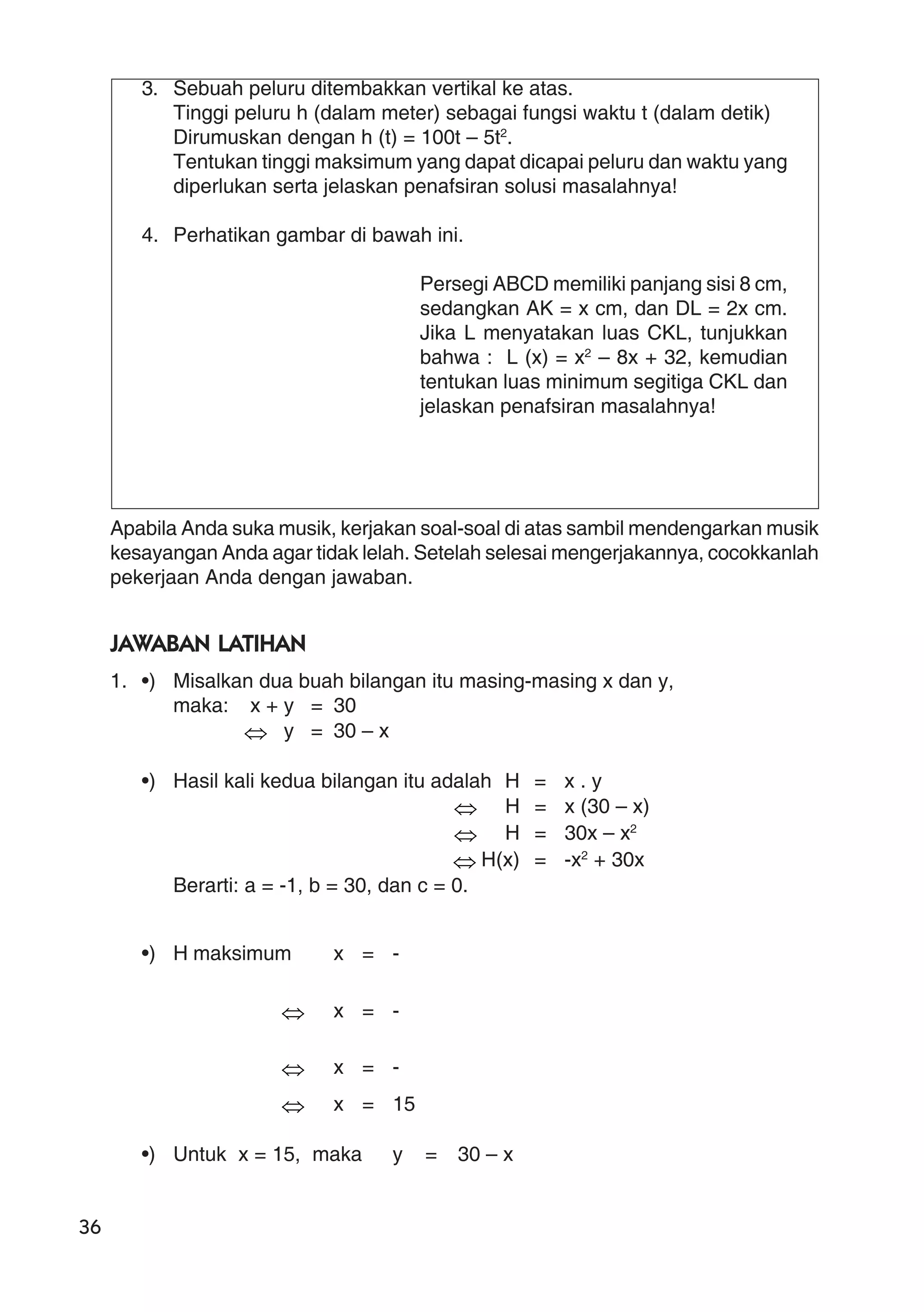36
3. Sebuah peluru ditembakkan vertikal ke atas.
Tinggi peluru h (dalam meter) sebagai fungsi waktu t (dalam detik)
Dirumuskan dengan h (t) = 100t – 5t2
.
Tentukan tinggi maksimum yang dapat dicapai peluru dan waktu yang
diperlukan serta jelaskan penafsiran solusi masalahnya!
4. Perhatikan gambar di bawah ini.
Persegi ABCD memiliki panjang sisi 8 cm,
sedangkan AK = x cm, dan DL = 2x cm.
Jika L menyatakan luas CKL, tunjukkan
bahwa : L (x) = x2
– 8x + 32, kemudian
tentukan luas minimum segitiga CKL dan
jelaskan penafsiran masalahnya!
Apabila Anda suka musik, kerjakan soal-soal di atas sambil mendengarkan musik
kesayangan Anda agar tidak lelah. Setelah selesai mengerjakannya, cocokkanlah
pekerjaan Anda dengan jawaban.
JAWABAN LATIHAN
1. •) Misalkan dua buah bilangan itu masing-masing x dan y,
maka: x + y = 30
⇔ y = 30 – x
•) Hasil kali kedua bilangan itu adalah H = x . y
⇔ H = x (30 – x)
⇔ H = 30x – x2
⇔ H(x) = -x2
+ 30x
Berarti: a = -1, b = 30, dan c = 0.
•) H maksimum x = -
⇔ x = -
⇔ x = -
⇔ x = 15
•) Untuk x = 15, maka y = 30 – x
 