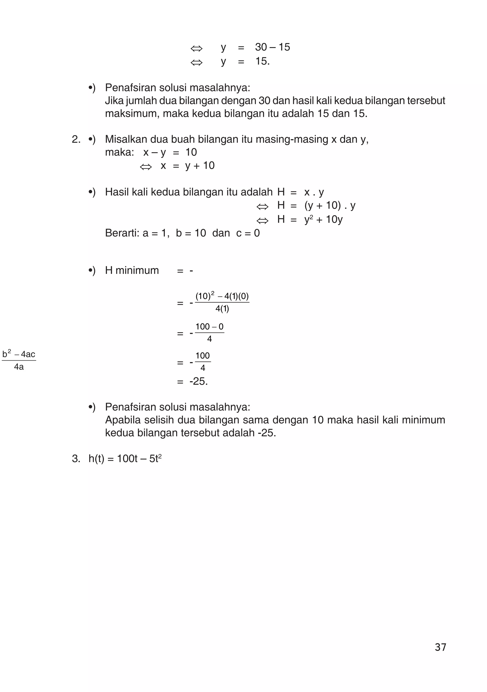 37
⇔ y = 30 – 15
⇔ y = 15.
•) Penafsiran solusi masalahnya:
Jika jumlah dua bilangan dengan 30 dan hasil kali kedua bilangan tersebut
maksimum, maka kedua bilangan itu adalah 15 dan 15.
2. •) Misalkan dua buah bilangan itu masing-masing x dan y,
maka: x – y = 10
⇔ x = y + 10
•) Hasil kali kedua bilangan itu adalah H = x . y
⇔ H = (y + 10) . y
⇔ H = y2
+ 10y
Berarti: a = 1, b = 10 dan c = 0
•) H minimum = -
a4
ac4b2
−
= - )1(4
)0)(1(4)10( 2
−
= - 4
0100 −
= - 4
100
= -25.
•) Penafsiran solusi masalahnya:
Apabila selisih dua bilangan sama dengan 10 maka hasil kali minimum
kedua bilangan tersebut adalah -25.
3. h(t) = 100t – 5t2
 