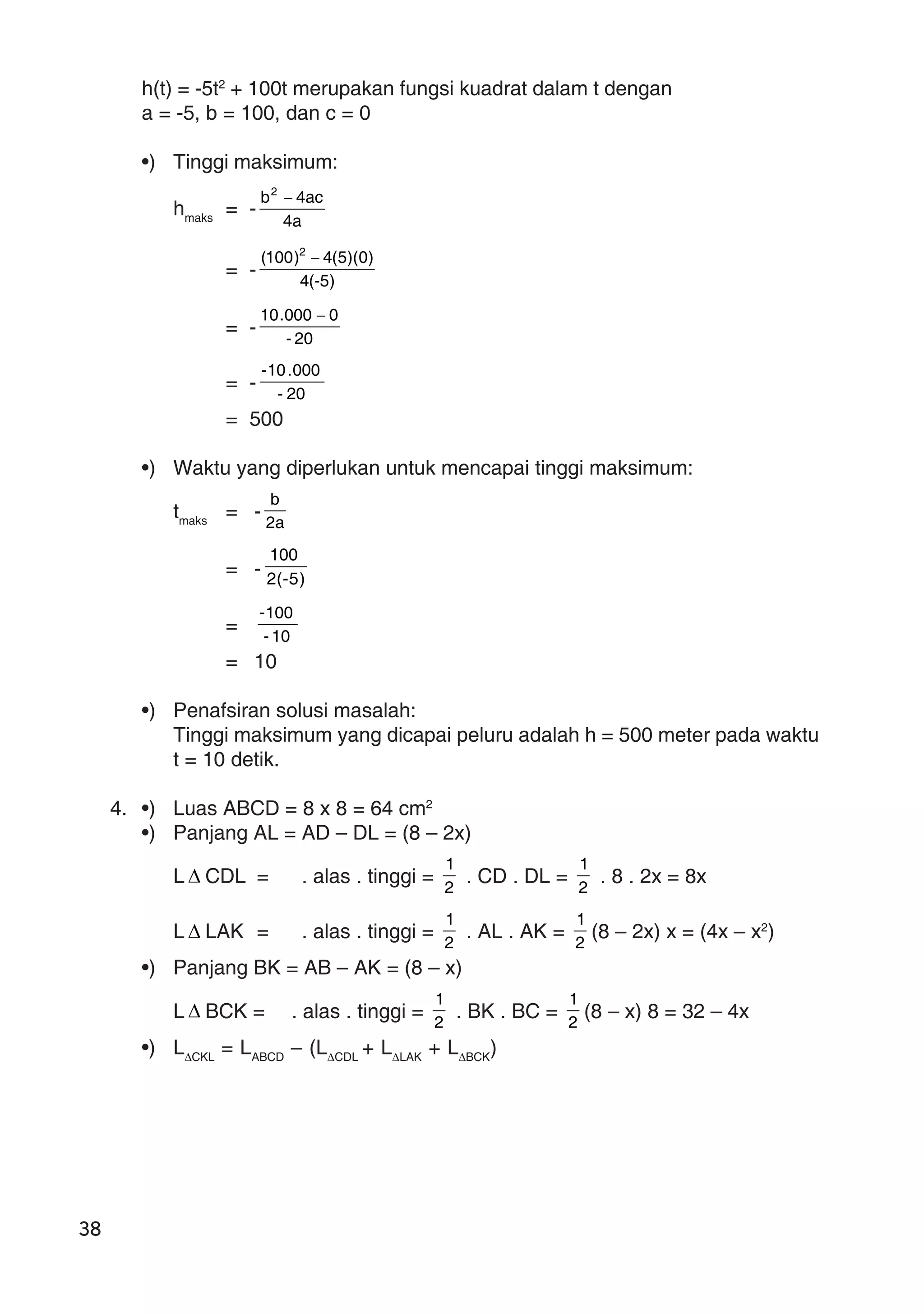 38
h(t) = -5t2
+ 100t merupakan fungsi kuadrat dalam t dengan
a = -5, b = 100, dan c = 0
•) Tinggi maksimum:
hmaks
= -
a4
ac4b2
−
= - )5-(4
)0)(5(4)100( 2
−
= - 20-
0000.10 −
= - 20-
000.10-
= 500
•) Waktu yang diperlukan untuk mencapai tinggi maksimum:
tmaks
= - a2
b
= - )5-(2
100
= 10-
100-
= 10
•) Penafsiran solusi masalah:
Tinggi maksimum yang dicapai peluru adalah h = 500 meter pada waktu
t = 10 detik.
4. •) Luas ABCD = 8 x 8 = 64 cm2
•) Panjang AL = AD – DL = (8 – 2x)
L ∆ CDL = . alas . tinggi = 2
1
. CD . DL = 2
1
. 8 . 2x = 8x
L ∆ LAK = . alas . tinggi = 2
1
. AL . AK = 2
1
(8 – 2x) x = (4x – x2
)
•) Panjang BK = AB – AK = (8 – x)
L ∆ BCK = . alas . tinggi = 2
1
. BK . BC = 2
1
(8 – x) 8 = 32 – 4x
•) L∆CKL
= LABCD
– (L∆CDL
+ L∆LAK
+ L∆BCK
)
 