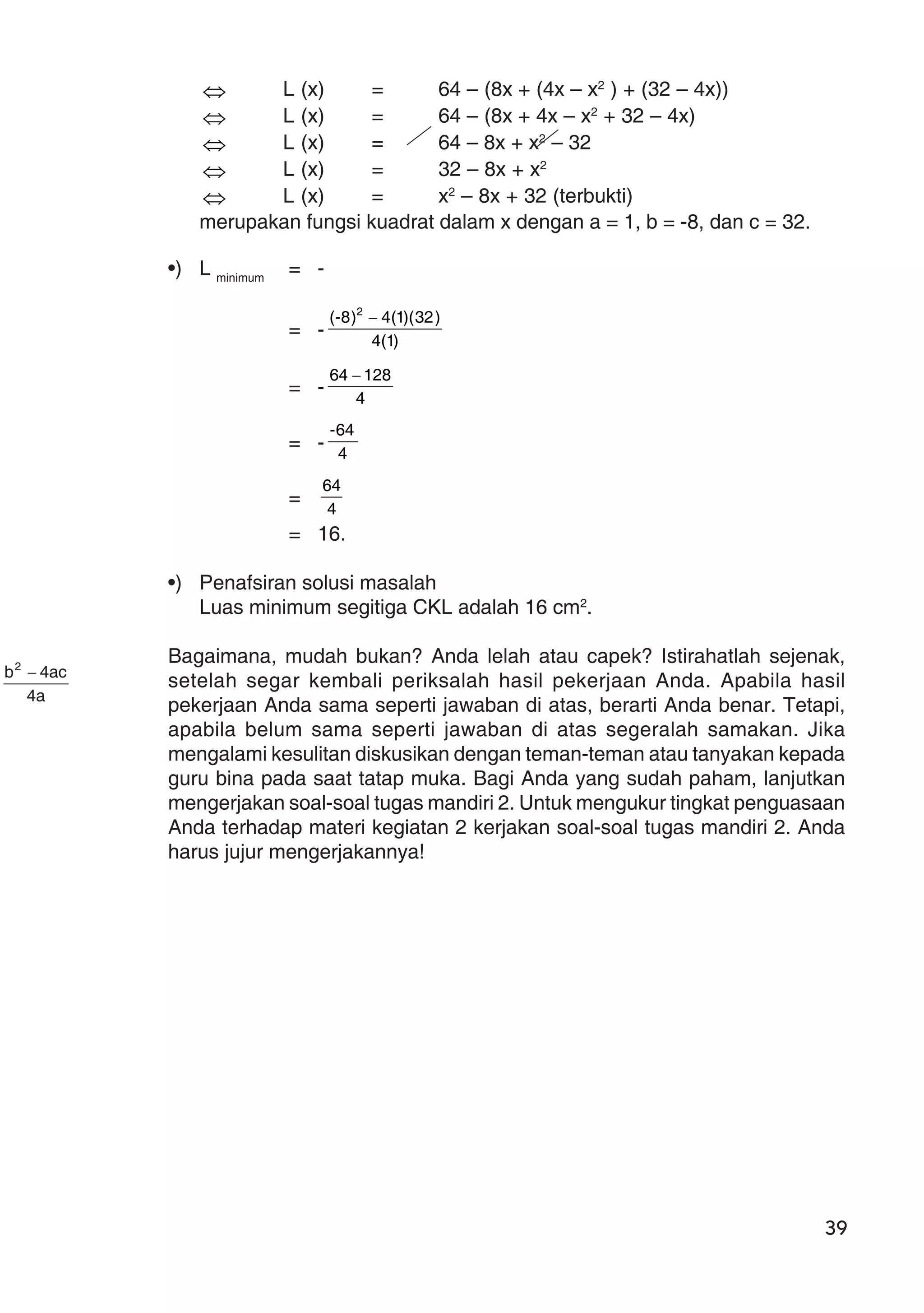 39
⇔ L (x) = 64 – (8x + (4x – x2
) + (32 – 4x))
⇔ L (x) = 64 – (8x + 4x – x2
+ 32 – 4x)
⇔ L (x) = 64 – 8x + x2
– 32
⇔ L (x) = 32 – 8x + x2
⇔ L (x) = x2
– 8x + 32 (terbukti)
merupakan fungsi kuadrat dalam x dengan a = 1, b = -8, dan c = 32.
•) L minimum
= -
a4
ac4b2
−
= - )1(4
)32)(1(4)8-( 2
−
= - 4
12864 −
= - 4
64-
= 4
64
= 16.
•) Penafsiran solusi masalah
Luas minimum segitiga CKL adalah 16 cm2
.
Bagaimana, mudah bukan? Anda lelah atau capek? Istirahatlah sejenak,
setelah segar kembali periksalah hasil pekerjaan Anda. Apabila hasil
pekerjaan Anda sama seperti jawaban di atas, berarti Anda benar. Tetapi,
apabila belum sama seperti jawaban di atas segeralah samakan. Jika
mengalami kesulitan diskusikan dengan teman-teman atau tanyakan kepada
guru bina pada saat tatap muka. Bagi Anda yang sudah paham, lanjutkan
mengerjakan soal-soal tugas mandiri 2. Untuk mengukur tingkat penguasaan
Anda terhadap materi kegiatan 2 kerjakan soal-soal tugas mandiri 2. Anda
harus jujur mengerjakannya!
 