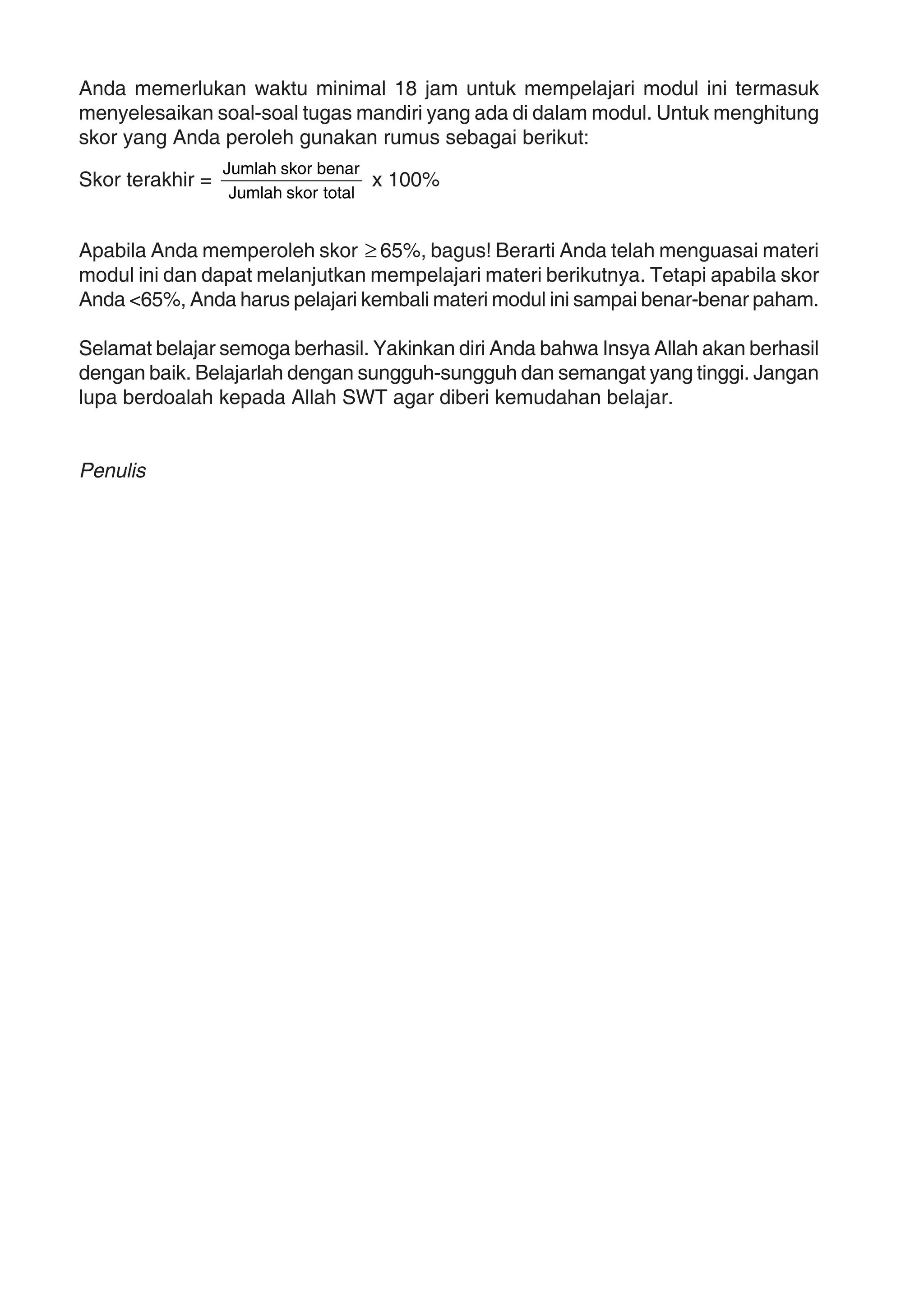Anda memerlukan waktu minimal 18 jam untuk mempelajari modul ini termasuk
menyelesaikan soal-soal tugas mandiri yang ada di dalam modul. Untuk menghitung
skor yang Anda peroleh gunakan rumus sebagai berikut:
Skor terakhir =
totalskorJumlah
benarskorJumlah
x 100%
Apabila Anda memperoleh skor ≥65%, bagus! Berarti Anda telah menguasai materi
modul ini dan dapat melanjutkan mempelajari materi berikutnya. Tetapi apabila skor
Anda <65%, Anda harus pelajari kembali materi modul ini sampai benar-benar paham.
Selamat belajar semoga berhasil. Yakinkan diri Anda bahwa Insya Allah akan berhasil
dengan baik. Belajarlah dengan sungguh-sungguh dan semangat yang tinggi. Jangan
lupa berdoalah kepada Allah SWT agar diberi kemudahan belajar.
Penulis
 